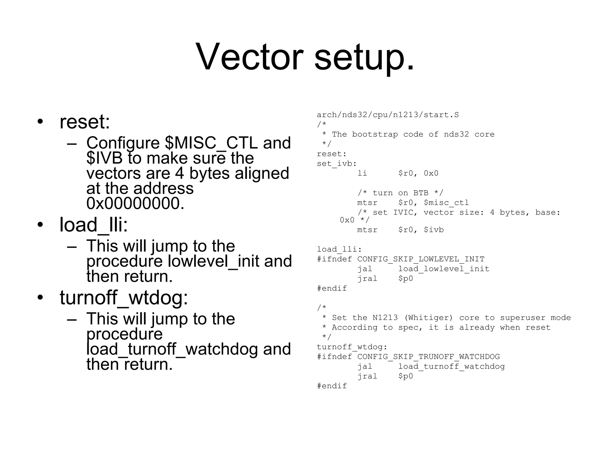 Vector setup. reset: Configure $MISC_CTL and $IVB to make sure the vectors are 4 bytes aligned at the address 0x00000000. load_lli: This will jump to the procedure lowlevel_init and then return. turnoff_wtdog: This will jump to the procedure load_turnoff_watchdog and then return. arch/nds32/cpu/n1213/start.S /* * The bootstrap code of nds32 core */ reset: set_ivb: li  $r0, 0x0 /* turn on BTB */ mtsr  $r0, $misc_ctl /* set IVIC, vector size: 4 bytes, base: 0x0 */ mtsr  $r0, $ivb load_lli: #ifndef CONFIG_SKIP_LOWLEVEL_INIT jal  load_lowlevel_init jral  $p0 #endif /* * Set the N1213 (Whitiger) core to superuser mode * According to spec, it is already when reset */ turnoff_wtdog: #ifndef CONFIG_SKIP_TRUNOFF_WATCHDOG jal  load_turnoff_watchdog jral  $p0 #endif 