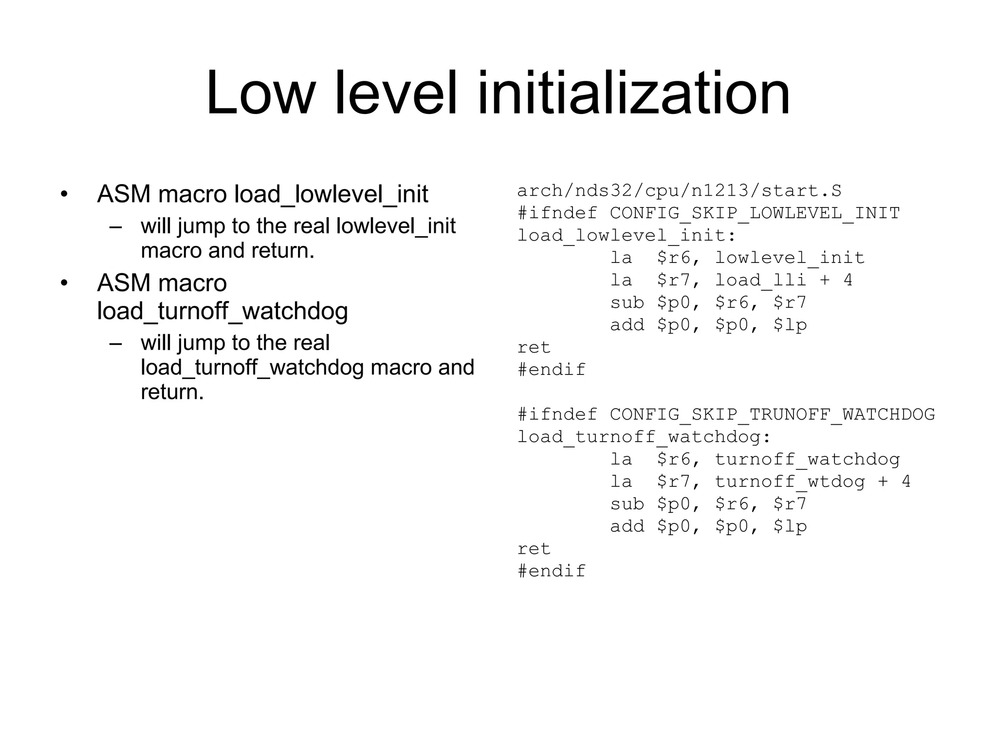 Low level initialization ASM macro load_lowlevel_init will jump to the real lowlevel_init  macro and return. ASM macro load_turnoff_watchdog will jump to the real load_turnoff_watchdog macro and return. arch/nds32/cpu/n1213/start.S #ifndef CONFIG_SKIP_LOWLEVEL_INIT load_lowlevel_init: la  $r6, lowlevel_init la  $r7, load_lli + 4 sub $p0, $r6, $r7 add $p0, $p0, $lp ret #endif #ifndef CONFIG_SKIP_TRUNOFF_WATCHDOG load_turnoff_watchdog: la  $r6, turnoff_watchdog la  $r7, turnoff_wtdog + 4 sub $p0, $r6, $r7 add $p0, $p0, $lp ret #endif 
