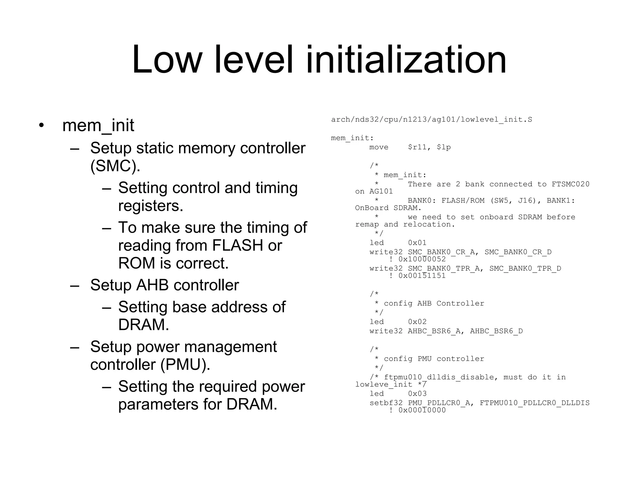 Low level initialization mem_init Setup static memory controller (SMC). Setting control and timing registers. To make sure the timing of reading from FLASH or ROM is correct. Setup AHB controller Setting base address of DRAM. Setup power management controller (PMU). Setting the required power parameters for DRAM. arch/nds32/cpu/n1213/ag101/lowlevel_init.S mem_init: move  $r11, $lp /* * mem_init: *  There are 2 bank connected to FTSMC020 on AG101 *  BANK0: FLASH/ROM (SW5, J16), BANK1: OnBoard SDRAM. *  we need to set onboard SDRAM before remap and relocation. */ led  0x01 write32 SMC_BANK0_CR_A, SMC_BANK0_CR_D  ! 0x10000052 write32 SMC_BANK0_TPR_A, SMC_BANK0_TPR_D  ! 0x00151151 /* * config AHB Controller */ led  0x02 write32 AHBC_BSR6_A, AHBC_BSR6_D /* * config PMU controller */ /* ftpmu010_dlldis_disable, must do it in lowleve_init */ led  0x03 setbf32 PMU_PDLLCR0_A, FTPMU010_PDLLCR0_DLLDIS  ! 0x00010000 