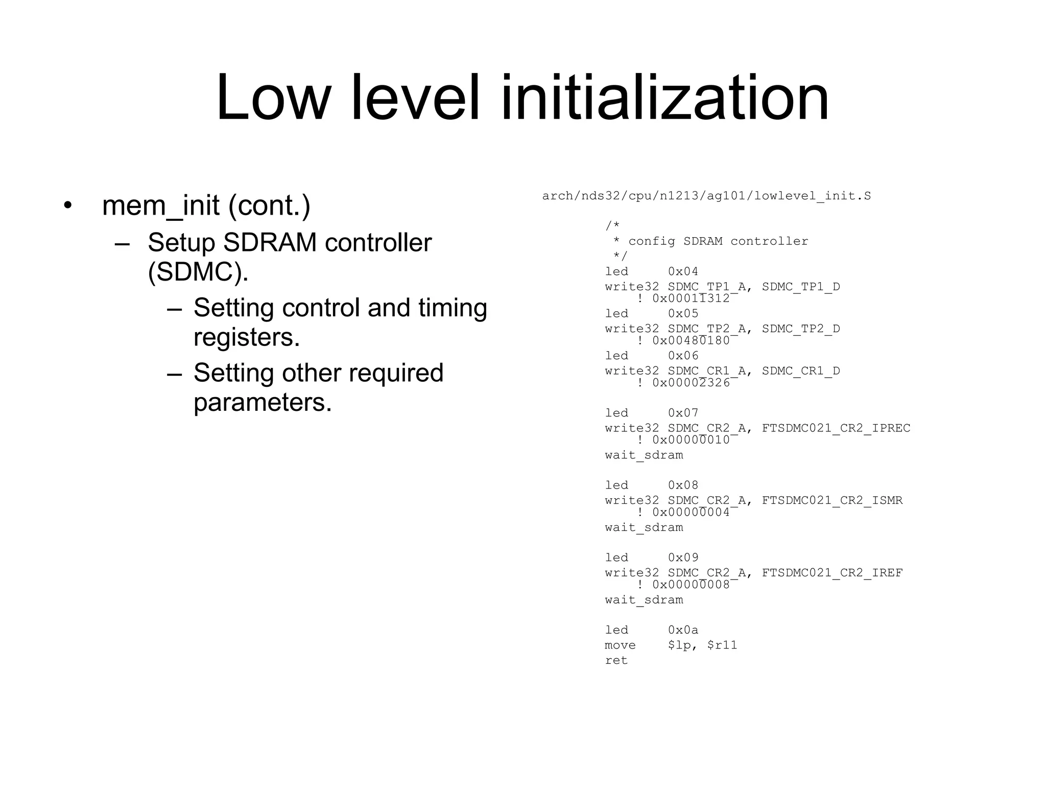 Low level initialization mem_init (cont.) Setup SDRAM controller (SDMC). Setting control and timing registers. Setting other required parameters. arch/nds32/cpu/n1213/ag101/lowlevel_init.S /* * config SDRAM controller */ led  0x04 write32 SDMC_TP1_A, SDMC_TP1_D  ! 0x00011312 led  0x05 write32 SDMC_TP2_A, SDMC_TP2_D  ! 0x00480180 led  0x06 write32 SDMC_CR1_A, SDMC_CR1_D  ! 0x00002326 led  0x07 write32 SDMC_CR2_A, FTSDMC021_CR2_IPREC  ! 0x00000010 wait_sdram led  0x08 write32 SDMC_CR2_A, FTSDMC021_CR2_ISMR  ! 0x00000004 wait_sdram led  0x09 write32 SDMC_CR2_A, FTSDMC021_CR2_IREF  ! 0x00000008 wait_sdram led  0x0a move  $lp, $r11 ret 