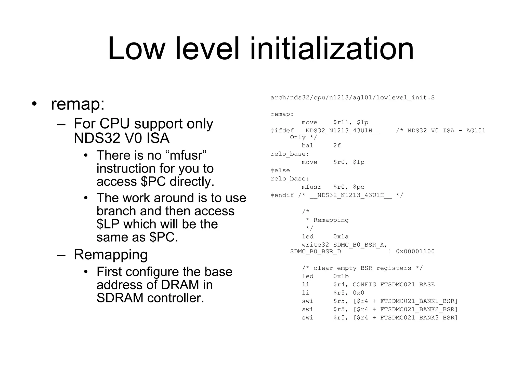 Low level initialization remap: For CPU support only NDS32 V0 ISA There is no “mfusr” instruction for you to access $PC directly. The work around is to use branch and then access $LP which will be the same as $PC. Remapping First configure the base address of DRAM in SDRAM controller. arch/nds32/cpu/n1213/ag101/lowlevel_init.S remap: move  $r11, $lp #ifdef __NDS32_N1213_43U1H__  /* NDS32 V0 ISA - AG101 Only */ bal  2f relo_base: move  $r0, $lp #else relo_base: mfusr  $r0, $pc #endif /* __NDS32_N1213_43U1H__ */ /* * Remapping */ led  0x1a write32 SDMC_B0_BSR_A, SDMC_B0_BSR_D  ! 0x00001100 /* clear empty BSR registers */ led  0x1b li  $r4, CONFIG_FTSDMC021_BASE li  $r5, 0x0 swi  $r5, [$r4 + FTSDMC021_BANK1_BSR] swi  $r5, [$r4 + FTSDMC021_BANK2_BSR] swi  $r5, [$r4 + FTSDMC021_BANK3_BSR] 