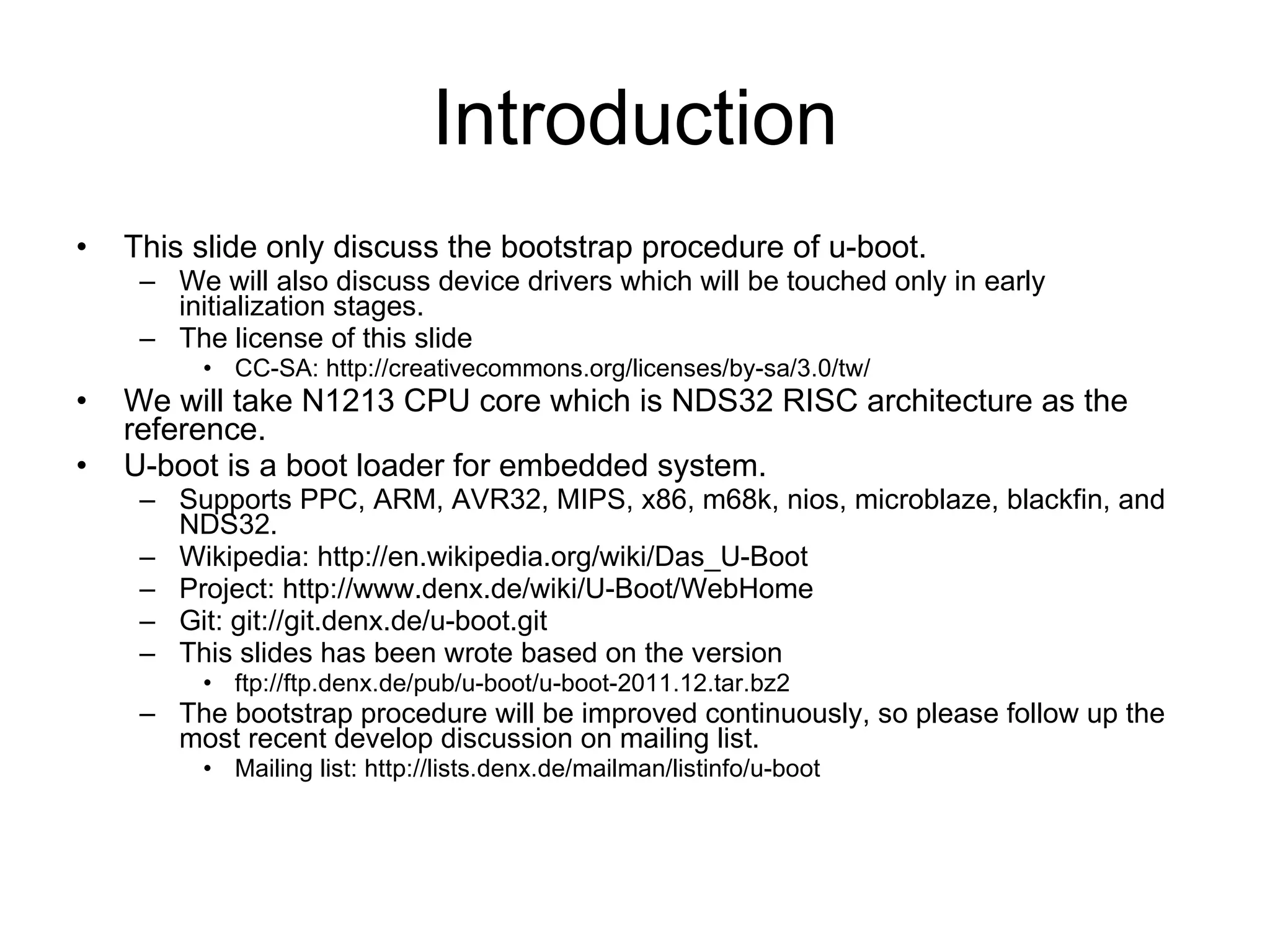 Introduction This slide only discuss the bootstrap procedure of u-boot. We will also discuss device drivers which will be touched only in early initialization stages. The license of this slide  CC-SA: http://creativecommons.org/licenses/by-sa/3.0/tw/ We will take N1213 CPU core which is NDS32 RISC architecture as the reference. U-boot is a boot loader for embedded system. Supports PPC, ARM, AVR32, MIPS, x86, m68k, nios, microblaze, blackfin, and NDS32. Wikipedia: http://en.wikipedia.org/wiki/Das_U-Boot Project: http://www.denx.de/wiki/U-Boot/WebHome Git: git://git.denx.de/u-boot.git This slides has been wrote based on the version ftp://ftp.denx.de/pub/u-boot/u-boot-2011.12.tar.bz2 The bootstrap procedure will be improved continuously, so please follow up the most recent develop discussion on mailing list. Mailing list: http://lists.denx.de/mailman/listinfo/u-boot 