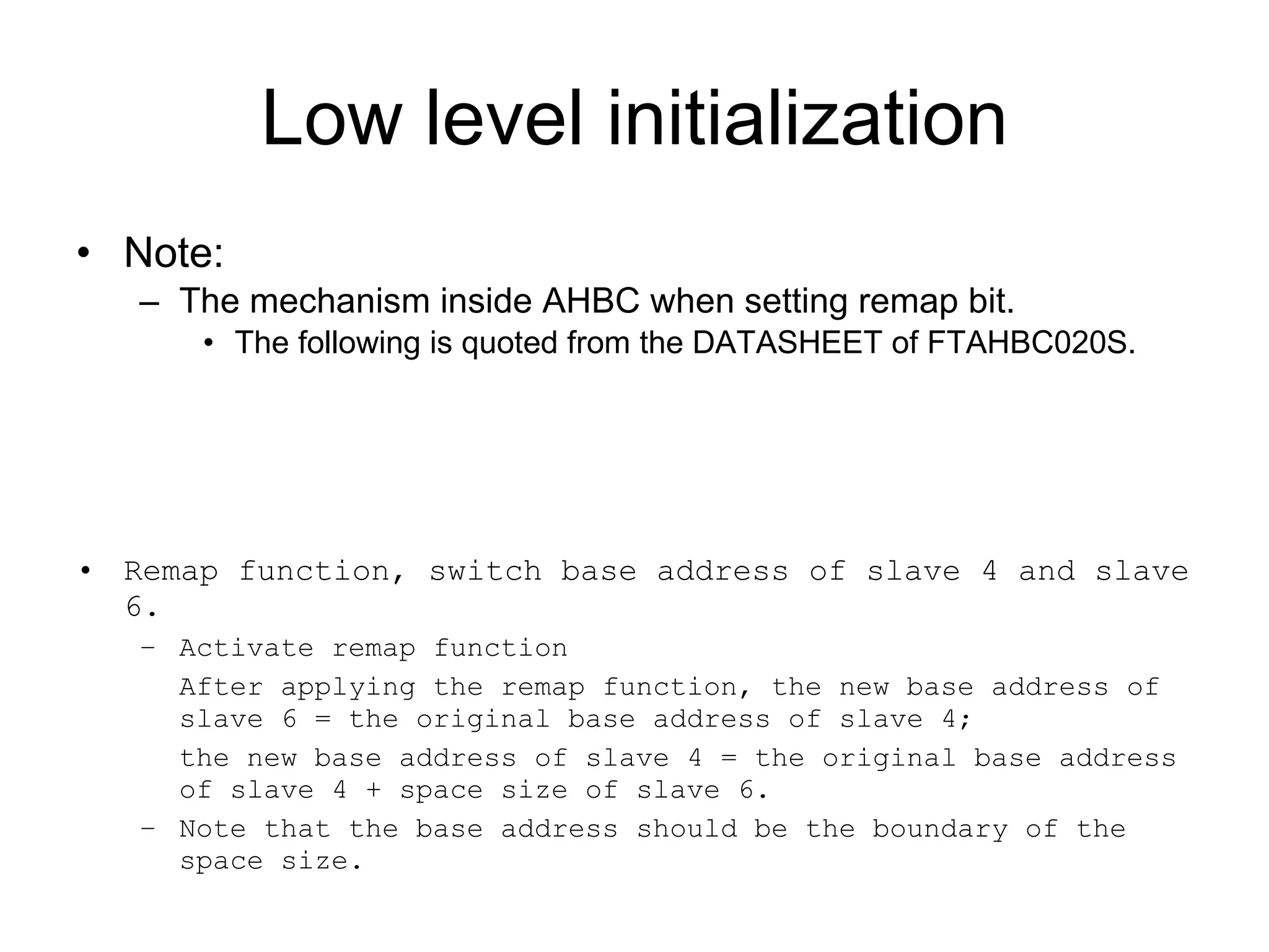 Low level initialization Note: The mechanism inside AHBC when setting remap bit. The following is quoted from the DATASHEET of FTAHBC020S. Remap function, switch base address of slave 4 and slave 6. Activate remap function After applying the remap function, the new base address of slave 6 = the original base address of slave 4;  the new base address of slave 4 = the original base address of slave 4 + space size of slave 6. Note that the base address should be the boundary of the space size. 