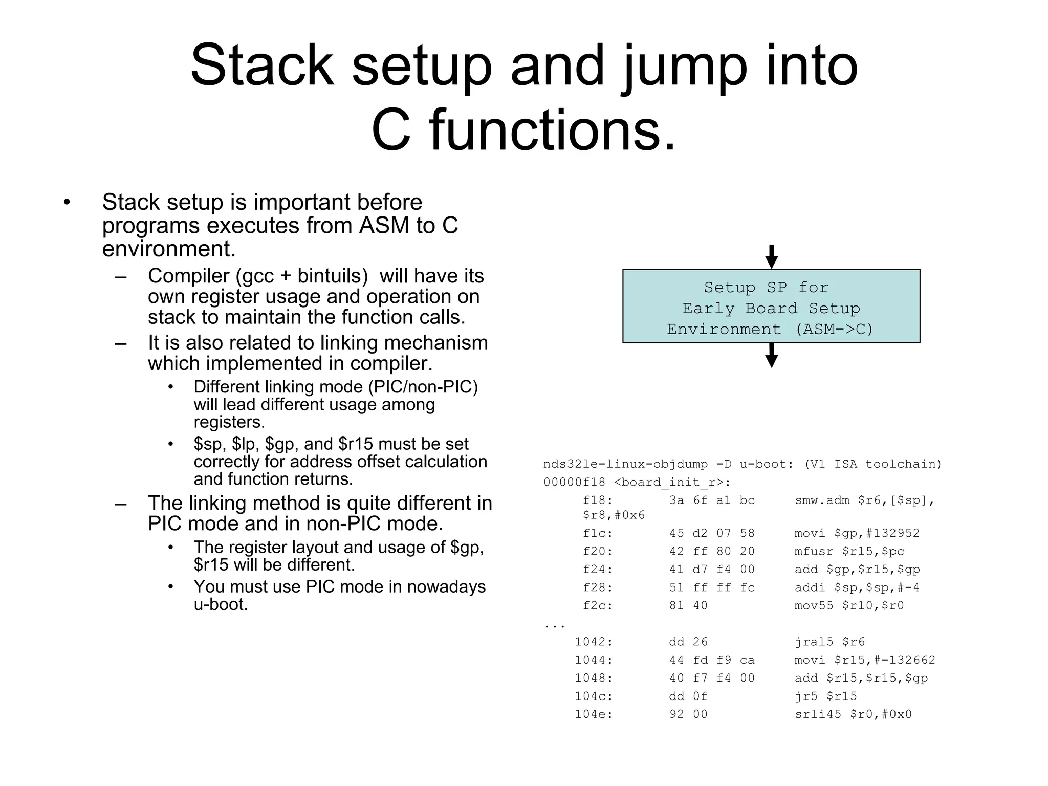 Stack setup and jump into C functions. Stack setup is important before programs executes from ASM to C environment. Compiler (gcc + bintuils)  will have its own register usage and operation on stack to maintain the function calls. It is also related to linking mechanism which implemented in compiler. Different linking mode (PIC/non-PIC) will lead different usage among registers. $sp, $lp, $gp, and $r15 must be set correctly for address offset calculation and function returns. The linking method is quite different in PIC mode and in non-PIC mode. The register layout and usage of $gp, $r15 will be different. You must use PIC mode in nowadays u-boot. nds32le-linux-objdump -D u-boot: (V1 ISA toolchain) 00000f18 <board_init_r>: f18:  3a 6f a1 bc  smw.adm $r6,[$sp],$r8,#0x6 f1c:  45 d2 07 58  movi $gp,#132952 f20:  42 ff 80 20  mfusr $r15,$pc f24:  41 d7 f4 00  add $gp,$r15,$gp f28:  51 ff ff fc  addi $sp,$sp,#-4 f2c:  81 40  mov55 $r10,$r0 ...  1042:  dd 26  jral5 $r6 1044:  44 fd f9 ca  movi $r15,#-132662 1048:  40 f7 f4 00  add $r15,$r15,$gp 104c:  dd 0f  jr5 $r15 104e:  92 00  srli45 $r0,#0x0 Setup SP for  Early Board Setup Environment (ASM->C) 