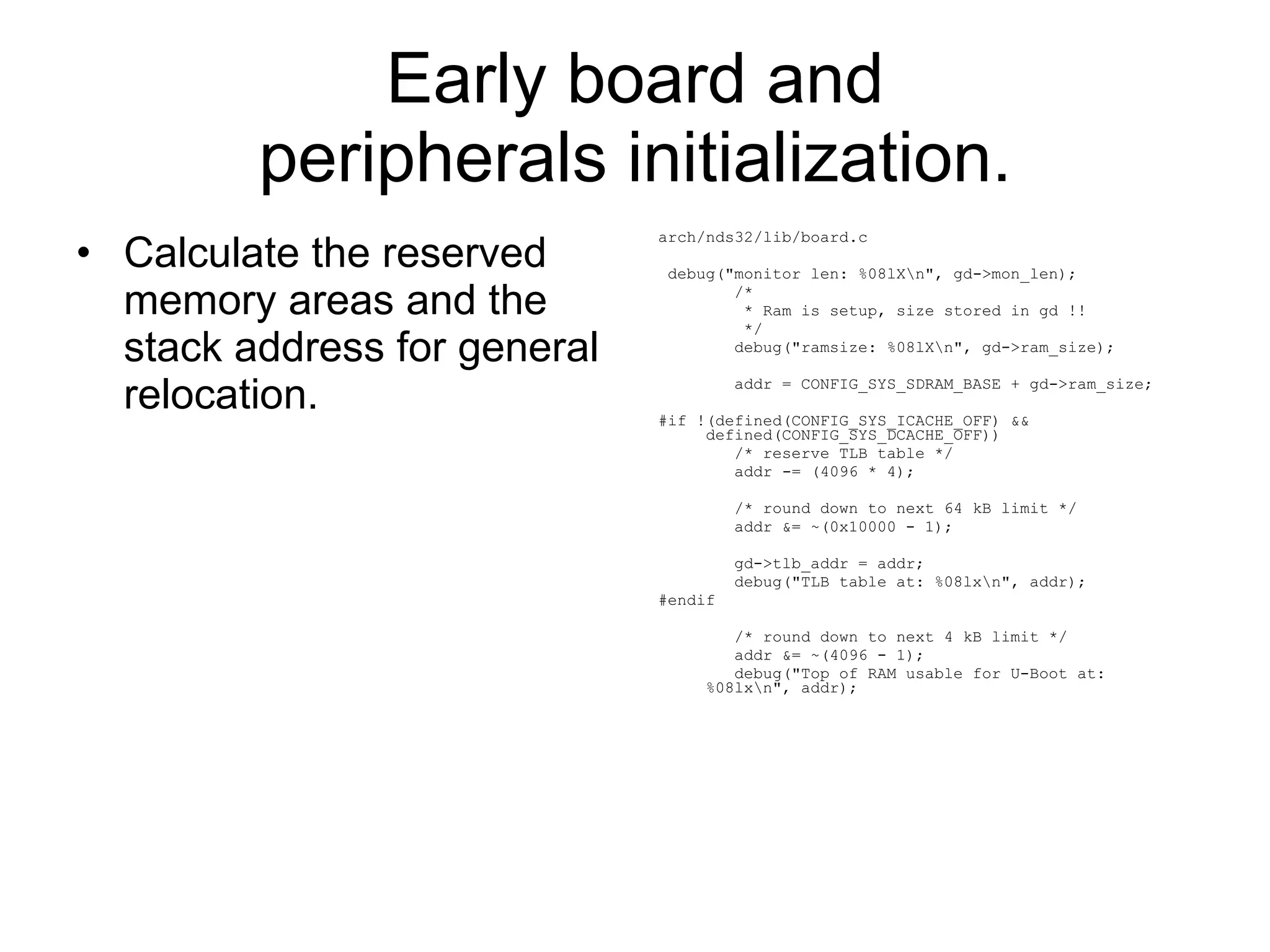 Early board and peripherals initialization. Calculate the reserved memory areas and the stack address for general relocation. arch/nds32/lib/board.c debug(&quot;monitor len: %08lX\n&quot;, gd->mon_len); /* * Ram is setup, size stored in gd !! */ debug(&quot;ramsize: %08lX\n&quot;, gd->ram_size); addr = CONFIG_SYS_SDRAM_BASE + gd->ram_size; #if !(defined(CONFIG_SYS_ICACHE_OFF) && defined(CONFIG_SYS_DCACHE_OFF)) /* reserve TLB table */ addr -= (4096 * 4); /* round down to next 64 kB limit */ addr &= ~(0x10000 - 1); gd->tlb_addr = addr; debug(&quot;TLB table at: %08lx\n&quot;, addr); #endif /* round down to next 4 kB limit */ addr &= ~(4096 - 1); debug(&quot;Top of RAM usable for U-Boot at: %08lx\n&quot;, addr); 