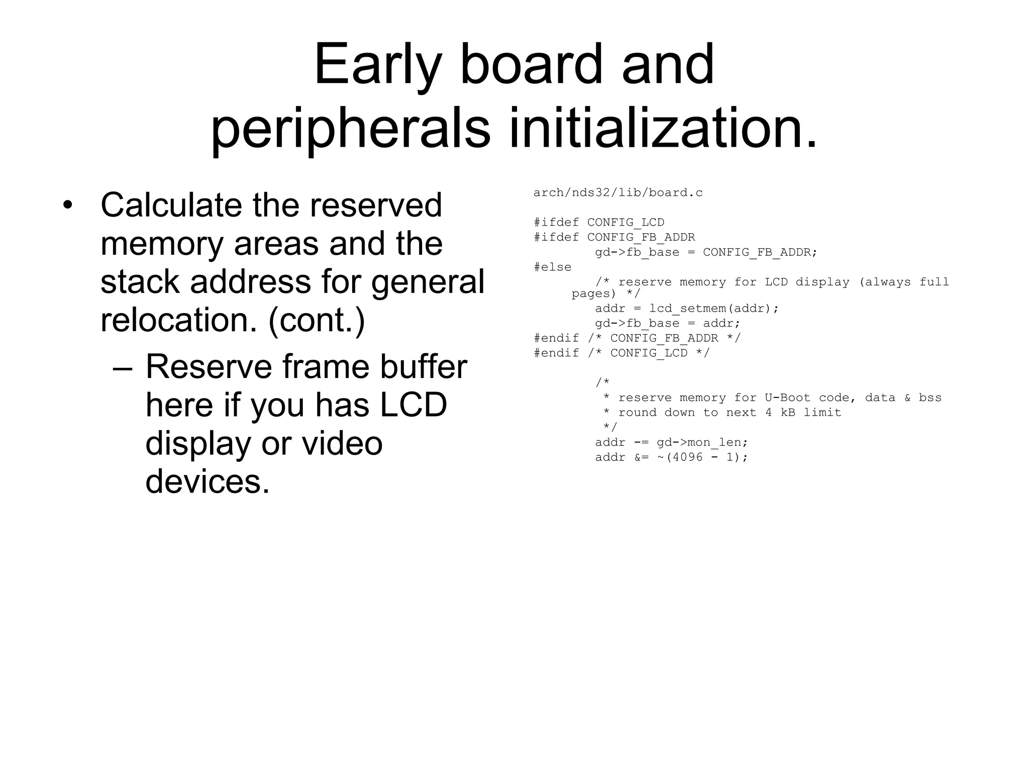 Early board and peripherals initialization. Calculate the reserved memory areas and the stack address for general relocation. (cont.) Reserve frame buffer here if you has LCD display or video devices. arch/nds32/lib/board.c #ifdef CONFIG_LCD #ifdef CONFIG_FB_ADDR gd->fb_base = CONFIG_FB_ADDR; #else /* reserve memory for LCD display (always full pages) */ addr = lcd_setmem(addr); gd->fb_base = addr; #endif /* CONFIG_FB_ADDR */ #endif /* CONFIG_LCD */ /* * reserve memory for U-Boot code, data & bss * round down to next 4 kB limit */ addr -= gd->mon_len; addr &= ~(4096 - 1); 