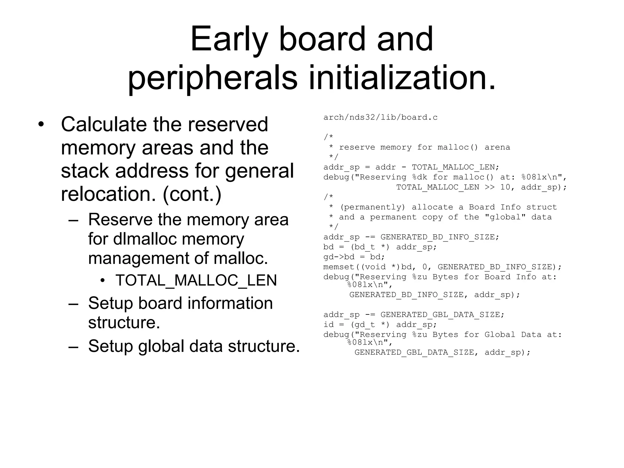 Early board and peripherals initialization. Calculate the reserved memory areas and the stack address for general relocation. (cont.) Reserve the memory area for dlmalloc memory management of malloc. TOTAL_MALLOC_LEN Setup board information structure. Setup global data structure. arch/nds32/lib/board.c /* * reserve memory for malloc() arena */ addr_sp = addr - TOTAL_MALLOC_LEN; debug(&quot;Reserving %dk for malloc() at: %08lx\n&quot;, TOTAL_MALLOC_LEN >> 10, addr_sp); /* * (permanently) allocate a Board Info struct * and a permanent copy of the &quot;global&quot; data */ addr_sp -= GENERATED_BD_INFO_SIZE; bd = (bd_t *) addr_sp; gd->bd = bd; memset((void *)bd, 0, GENERATED_BD_INFO_SIZE); debug(&quot;Reserving %zu Bytes for Board Info at: %08lx\n&quot;, GENERATED_BD_INFO_SIZE, addr_sp); addr_sp -= GENERATED_GBL_DATA_SIZE; id = (gd_t *) addr_sp; debug(&quot;Reserving %zu Bytes for Global Data at: %08lx\n&quot;, GENERATED_GBL_DATA_SIZE, addr_sp); 