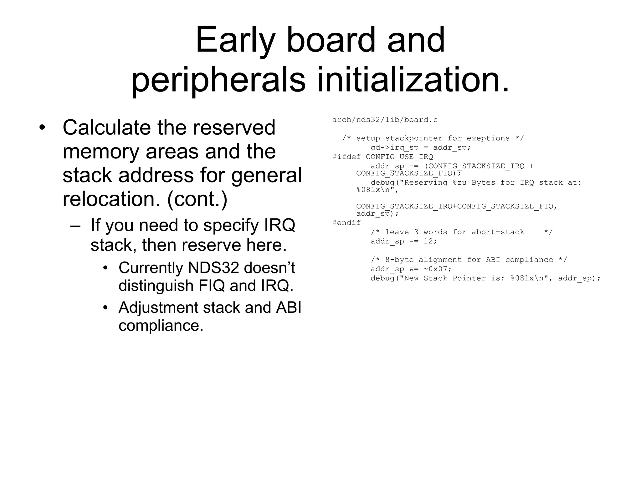 Early board and peripherals initialization. Calculate the reserved memory areas and the stack address for general relocation. (cont.) If you need to specify IRQ stack, then reserve here. Currently NDS32 doesn’t distinguish FIQ and IRQ. Adjustment stack and ABI compliance. arch/nds32/lib/board.c /* setup stackpointer for exeptions */ gd->irq_sp = addr_sp; #ifdef CONFIG_USE_IRQ addr_sp -= (CONFIG_STACKSIZE_IRQ + CONFIG_STACKSIZE_FIQ); debug(&quot;Reserving %zu Bytes for IRQ stack at: %08lx\n&quot;, CONFIG_STACKSIZE_IRQ+CONFIG_STACKSIZE_FIQ, addr_sp); #endif /* leave 3 words for abort-stack  */ addr_sp -= 12; /* 8-byte alignment for ABI compliance */ addr_sp &= ~0x07; debug(&quot;New Stack Pointer is: %08lx\n&quot;, addr_sp); 
