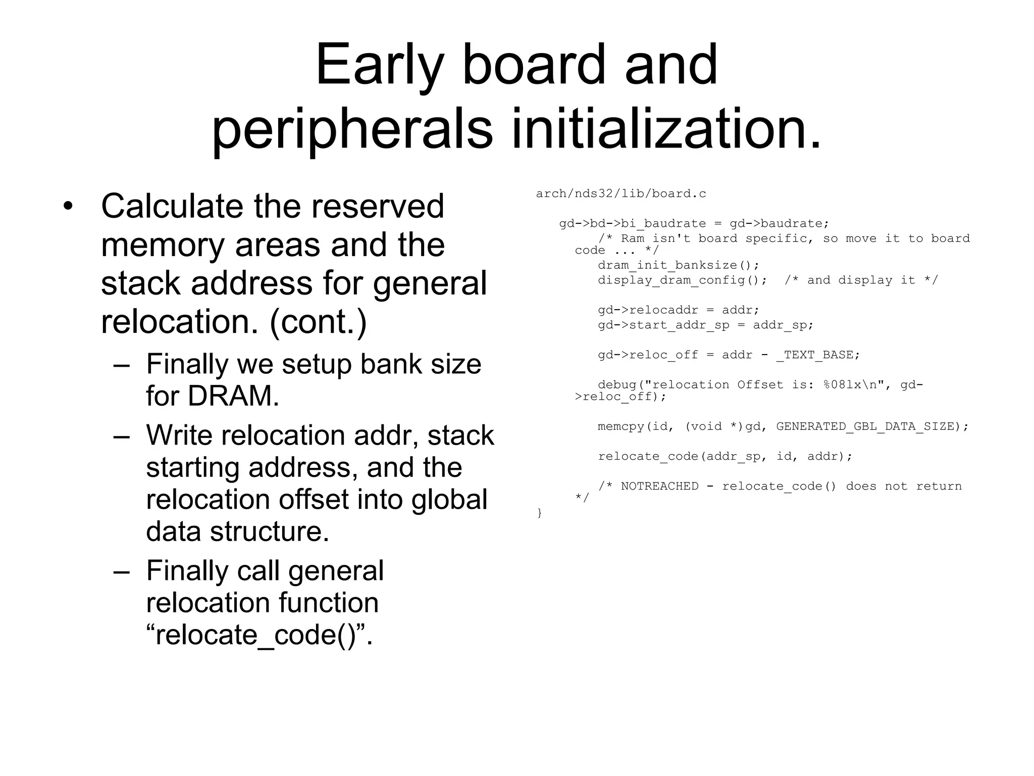 Early board and peripherals initialization. Calculate the reserved memory areas and the stack address for general relocation. (cont.) Finally we setup bank size for DRAM. Write relocation addr, stack starting address, and the relocation offset into global data structure. Finally call general relocation function “relocate_code()”. arch/nds32/lib/board.c gd->bd->bi_baudrate = gd->baudrate; /* Ram isn't board specific, so move it to board code ... */ dram_init_banksize(); display_dram_config();  /* and display it */ gd->relocaddr = addr; gd->start_addr_sp = addr_sp; gd->reloc_off = addr - _TEXT_BASE; debug(&quot;relocation Offset is: %08lx\n&quot;, gd->reloc_off); memcpy(id, (void *)gd, GENERATED_GBL_DATA_SIZE); relocate_code(addr_sp, id, addr); /* NOTREACHED - relocate_code() does not return */ } 