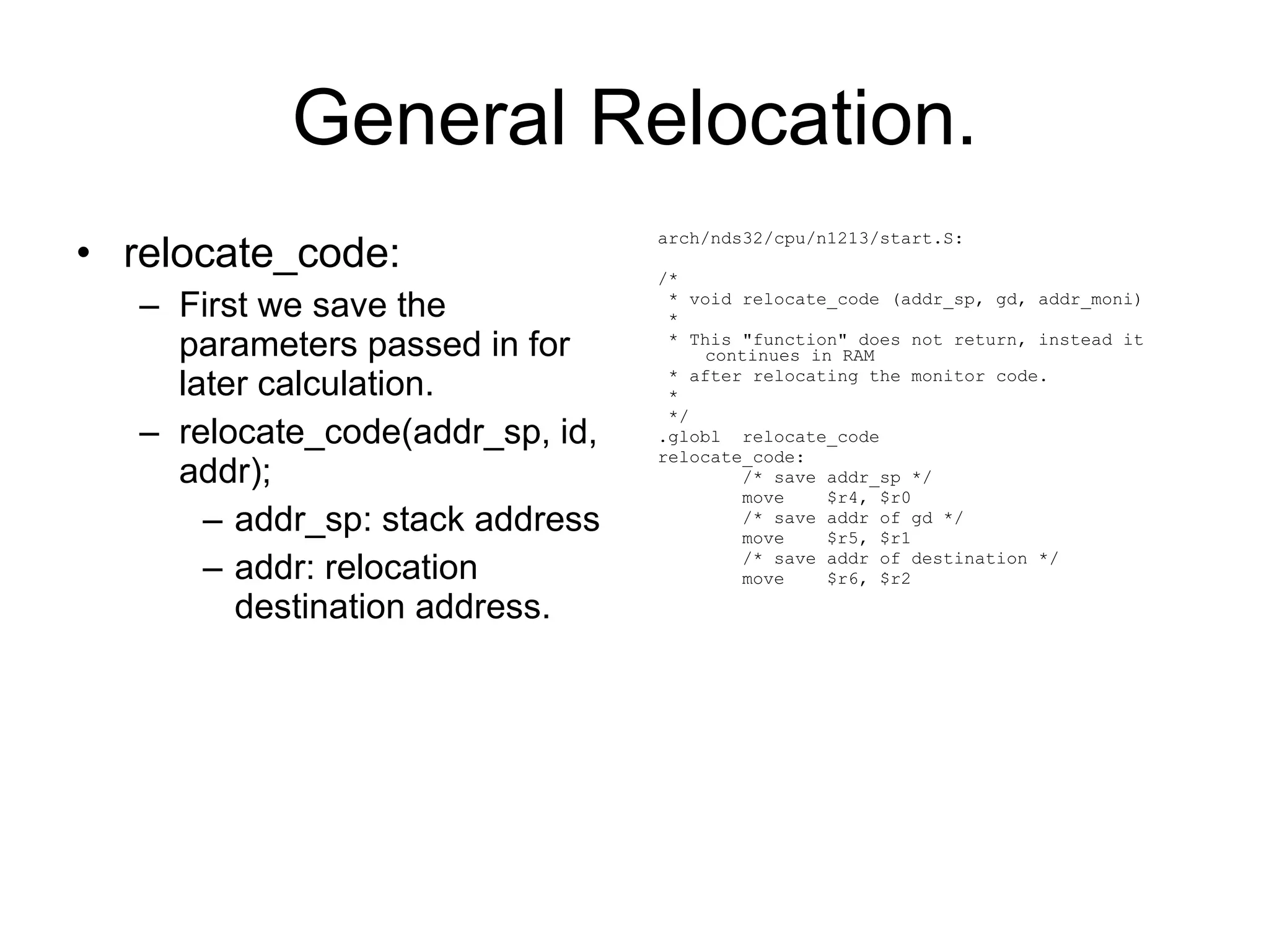 General Relocation. relocate_code: First we save the parameters passed in for later calculation. relocate_code(addr_sp, id, addr); addr_sp: stack address addr: relocation destination address. arch/nds32/cpu/n1213/start.S: /* * void relocate_code (addr_sp, gd, addr_moni) * * This &quot;function&quot; does not return, instead it continues in RAM * after relocating the monitor code. * */ .globl  relocate_code relocate_code: /* save addr_sp */ move  $r4, $r0 /* save addr of gd */ move  $r5, $r1 /* save addr of destination */ move  $r6, $r2 