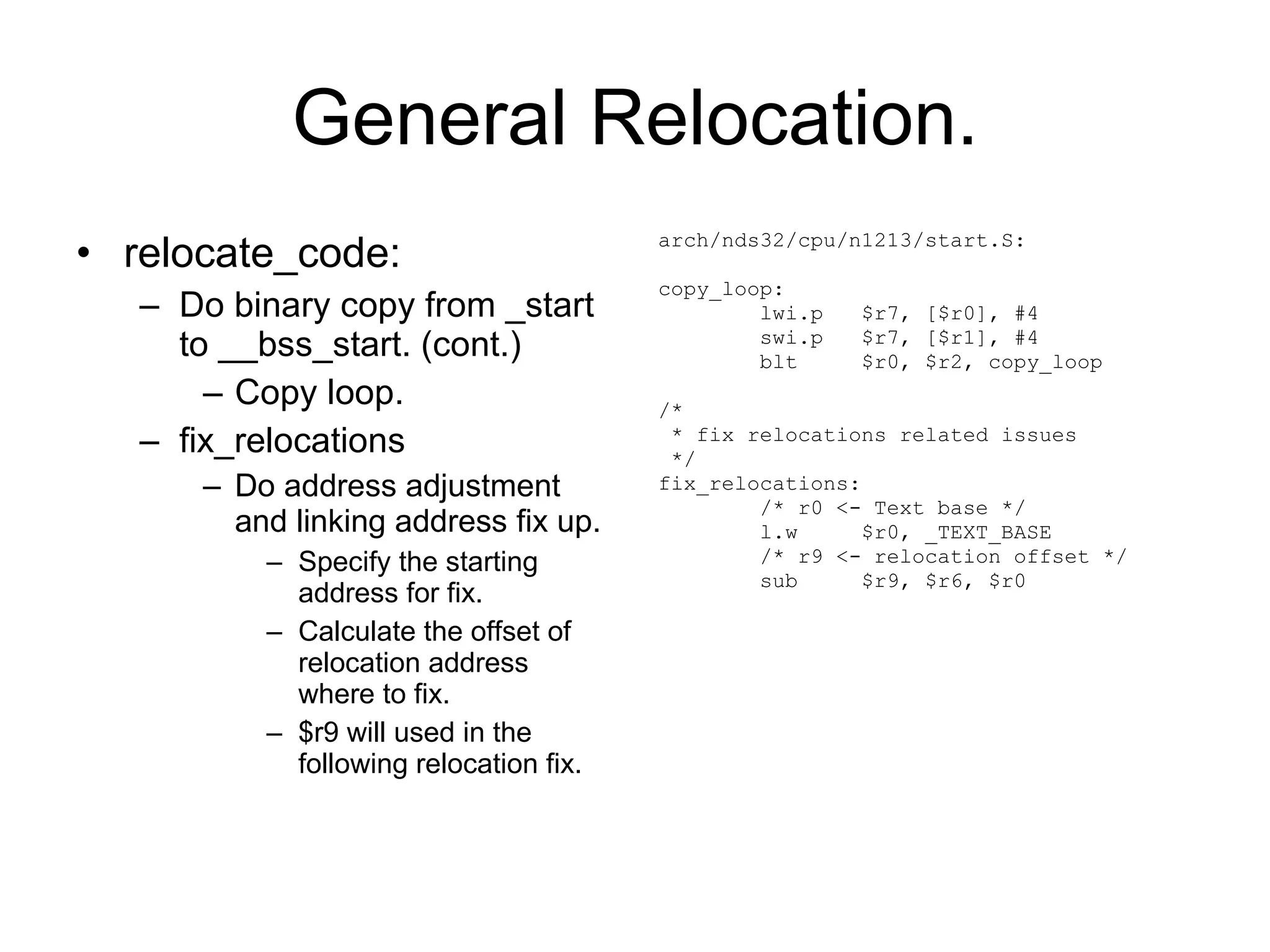 General Relocation. relocate_code: Do binary copy from _start to __bss_start. (cont.) Copy loop. fix_relocations Do address adjustment and linking address fix up. Specify the starting address for fix. Calculate the offset of relocation address where to fix. $r9 will used in the following relocation fix. arch/nds32/cpu/n1213/start.S: copy_loop: lwi.p  $r7, [$r0], #4 swi.p  $r7, [$r1], #4 blt  $r0, $r2, copy_loop /* * fix relocations related issues */ fix_relocations: /* r0 <- Text base */ l.w  $r0, _TEXT_BASE /* r9 <- relocation offset */ sub  $r9, $r6, $r0 