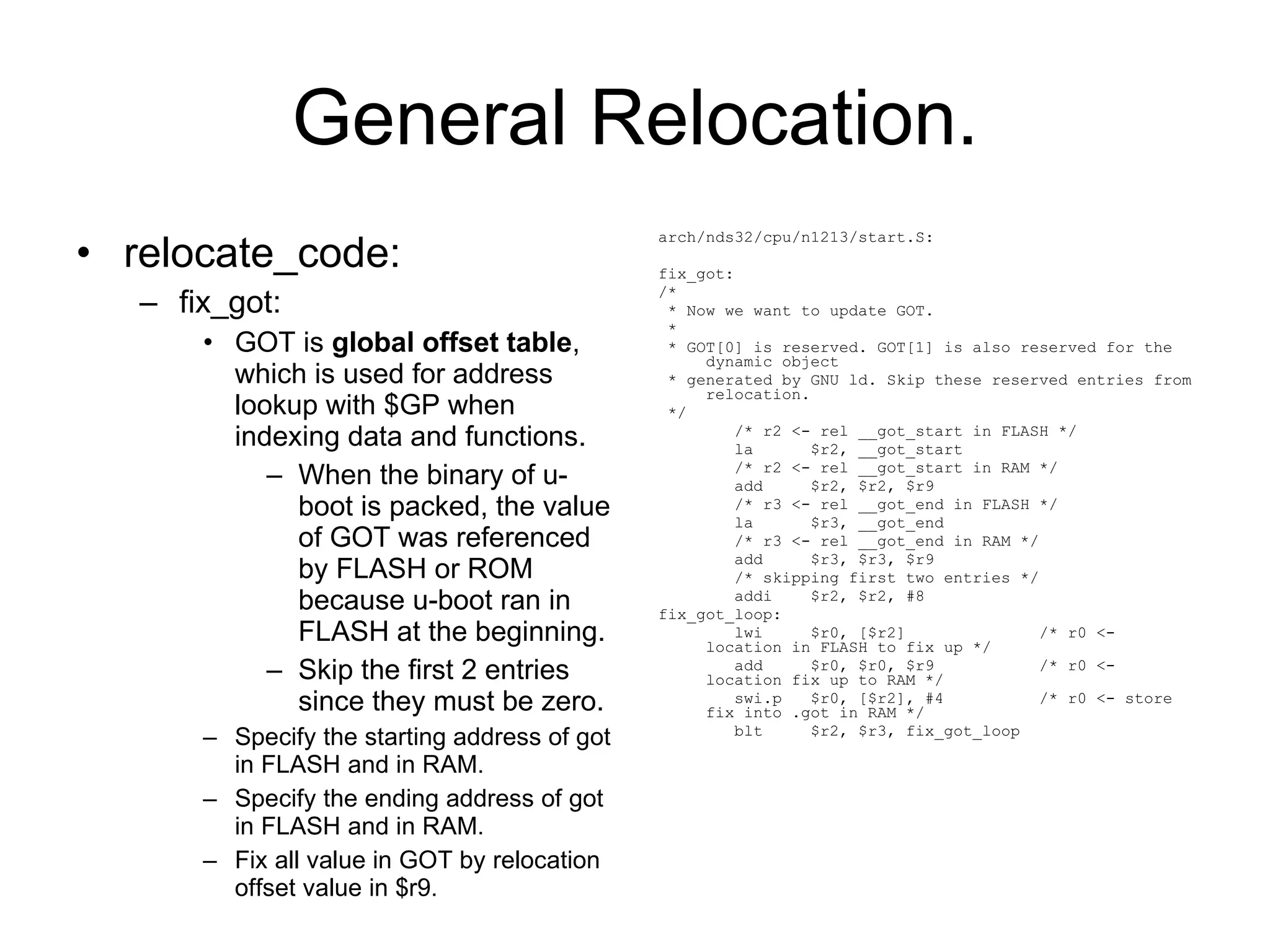 General Relocation. relocate_code: fix_got: GOT is  global offset table , which is used for address lookup with $GP when indexing data and functions. When the binary of u-boot is packed, the value of GOT was referenced by FLASH or ROM because u-boot ran in FLASH at the beginning. Skip the first 2 entries since they must be zero. Specify the starting address of got in FLASH and in RAM. Specify the ending address of got in FLASH and in RAM. Fix all value in GOT by relocation offset value in $r9. arch/nds32/cpu/n1213/start.S: fix_got: /* * Now we want to update GOT. * * GOT[0] is reserved. GOT[1] is also reserved for the dynamic object * generated by GNU ld. Skip these reserved entries from relocation. */ /* r2 <- rel __got_start in FLASH */ la  $r2, __got_start /* r2 <- rel __got_start in RAM */ add  $r2, $r2, $r9 /* r3 <- rel __got_end in FLASH */ la  $r3, __got_end /* r3 <- rel __got_end in RAM */ add  $r3, $r3, $r9 /* skipping first two entries */ addi  $r2, $r2, #8 fix_got_loop: lwi  $r0, [$r2]  /* r0 <- location in FLASH to fix up */ add  $r0, $r0, $r9  /* r0 <- location fix up to RAM */ swi.p  $r0, [$r2], #4  /* r0 <- store fix into .got in RAM */ blt  $r2, $r3, fix_got_loop 