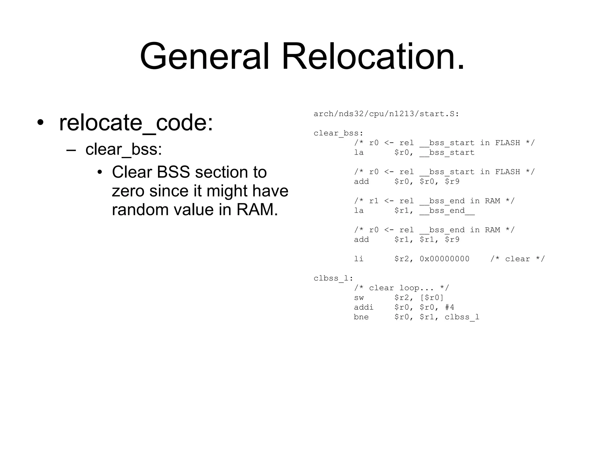 General Relocation. relocate_code: clear_bss: Clear BSS section to zero since it might have random value in RAM. arch/nds32/cpu/n1213/start.S: clear_bss: /* r0 <- rel __bss_start in FLASH */ la  $r0, __bss_start /* r0 <- rel __bss_start in FLASH */ add  $r0, $r0, $r9 /* r1 <- rel __bss_end in RAM */ la  $r1, __bss_end__ /* r0 <- rel __bss_end in RAM */ add  $r1, $r1, $r9 li  $r2, 0x00000000  /* clear */ clbss_l: /* clear loop... */ sw  $r2, [$r0] addi  $r0, $r0, #4 bne  $r0, $r1, clbss_l 