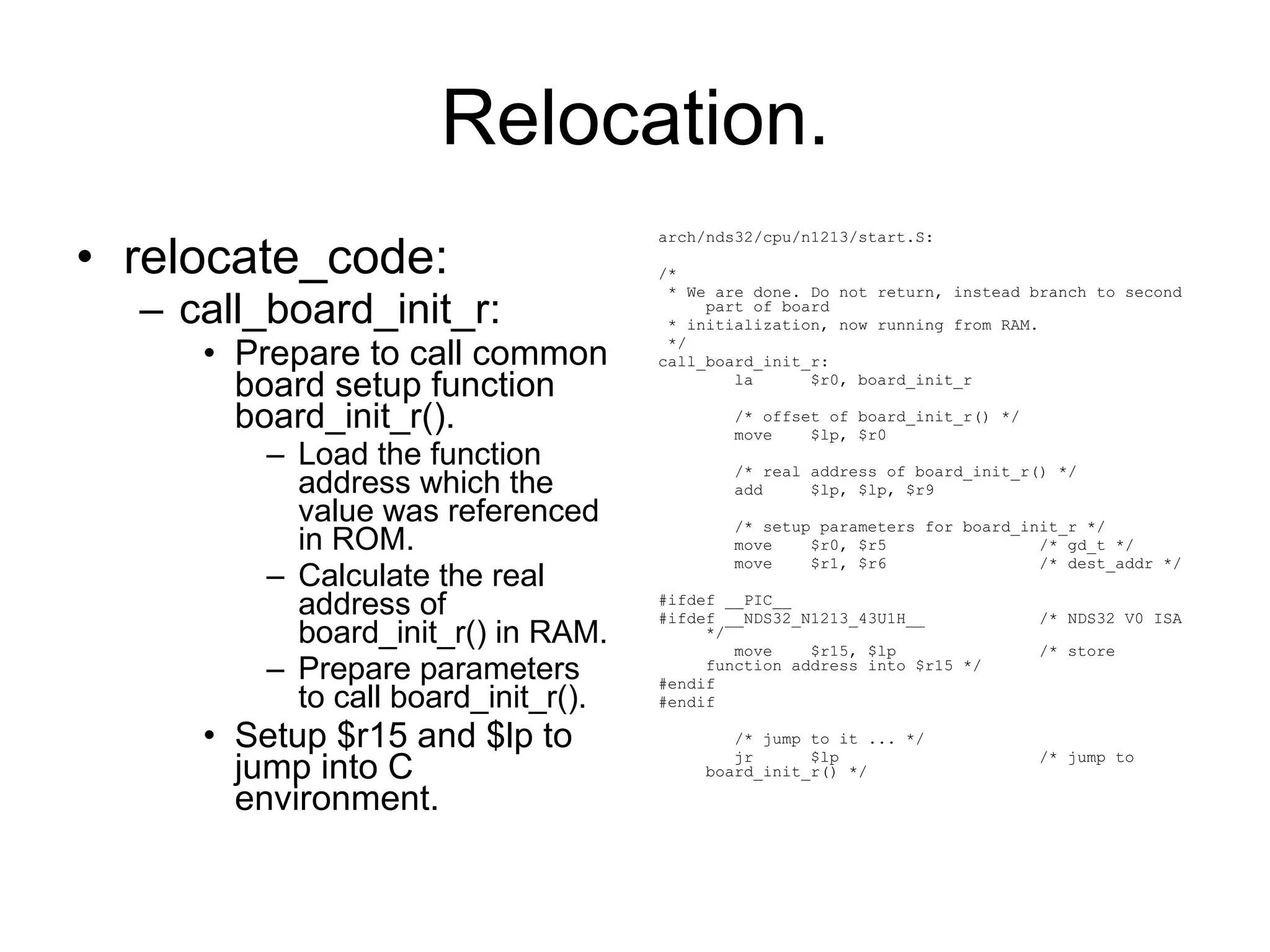 Relocation. relocate_code: call_board_init_r: Prepare to call common board setup function board_init_r(). Load the function address which the value was referenced in ROM. Calculate the real address of board_init_r() in RAM. Prepare parameters to call board_init_r(). Setup $r15 and $lp to jump into C environment. arch/nds32/cpu/n1213/start.S: /* * We are done. Do not return, instead branch to second part of board * initialization, now running from RAM. */ call_board_init_r: la  $r0, board_init_r /* offset of board_init_r() */ move  $lp, $r0 /* real address of board_init_r() */ add  $lp, $lp, $r9 /* setup parameters for board_init_r */ move  $r0, $r5  /* gd_t */ move  $r1, $r6  /* dest_addr */ #ifdef __PIC__ #ifdef __NDS32_N1213_43U1H__  /* NDS32 V0 ISA */ move  $r15, $lp  /* store function address into $r15 */ #endif #endif /* jump to it ... */ jr  $lp  /* jump to board_init_r() */ 