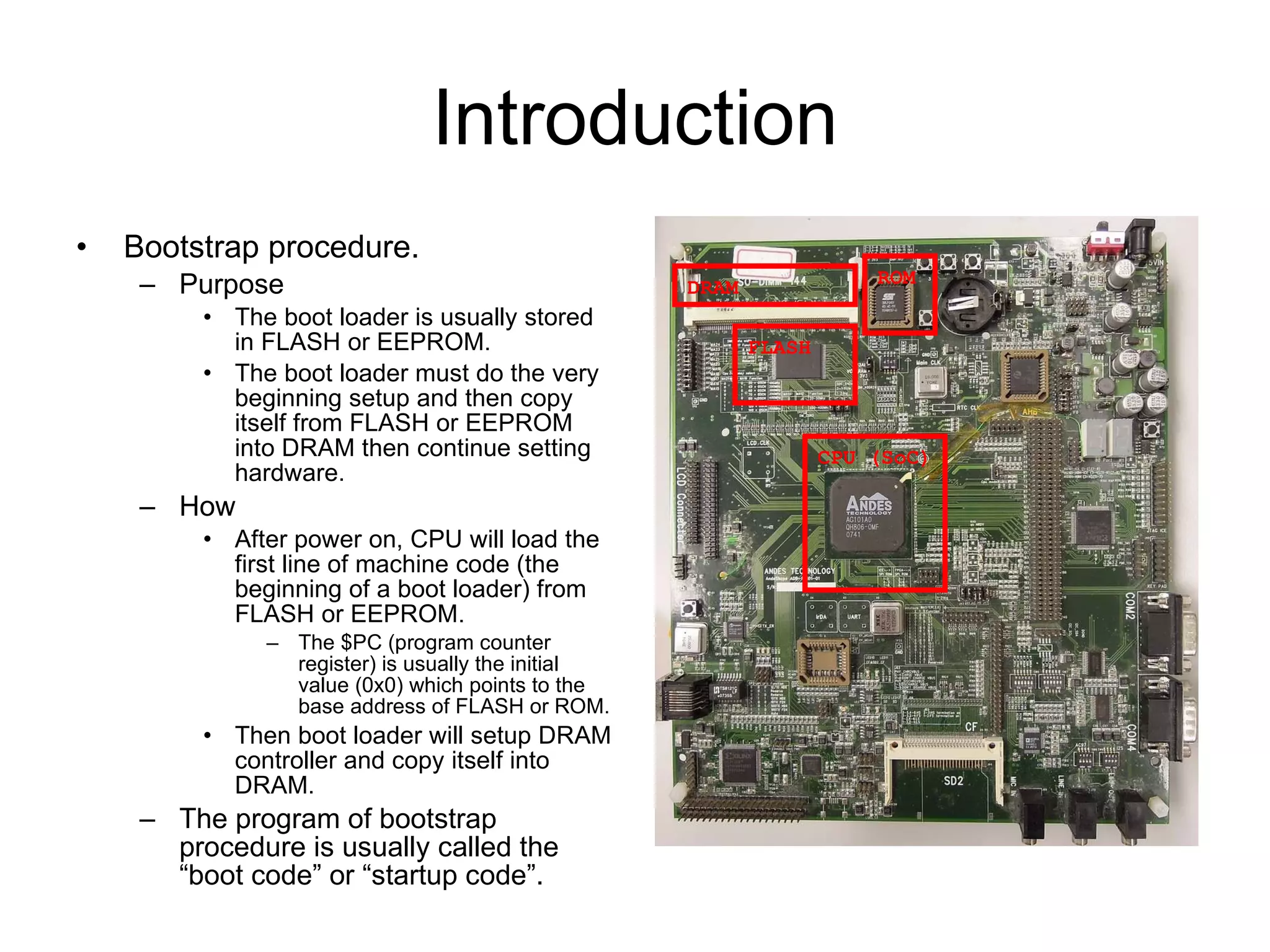 Introduction Bootstrap procedure. Purpose The boot loader is usually stored in FLASH or EEPROM. The boot loader must do the very beginning setup and then copy itself from FLASH or EEPROM into DRAM then continue setting hardware. How After power on, CPU will load the first line of machine code (the beginning of a boot loader) from FLASH or EEPROM. The $PC (program counter register) is usually the initial value (0x0) which points to the base address of FLASH or ROM. Then boot loader will setup DRAM controller and copy itself into DRAM. The program of bootstrap procedure is usually called the “boot code” or “startup code”. CPU (SoC) DRAM FLASH ROM 