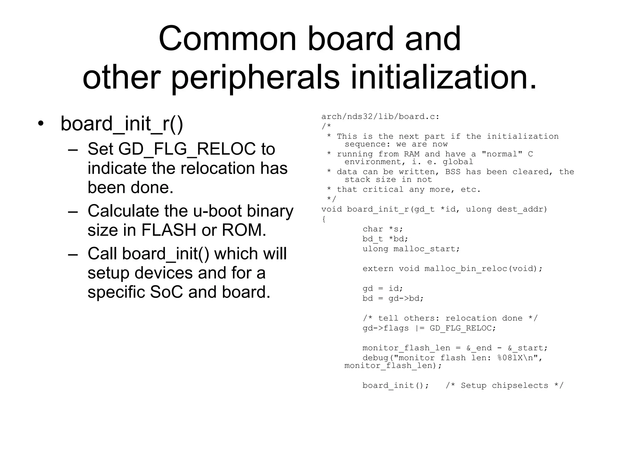 Common board and other peripherals initialization. board_init_r() Set GD_FLG_RELOC to indicate the relocation has been done. Calculate the u-boot binary size in FLASH or ROM. Call board_init() which will setup devices and for a specific SoC and board. arch/nds32/lib/board.c: /* * This is the next part if the initialization sequence: we are now * running from RAM and have a &quot;normal&quot; C environment, i. e. global * data can be written, BSS has been cleared, the stack size in not * that critical any more, etc. */ void board_init_r(gd_t *id, ulong dest_addr) { char *s; bd_t *bd; ulong malloc_start; extern void malloc_bin_reloc(void); gd = id; bd = gd->bd; /* tell others: relocation done */ gd->flags |= GD_FLG_RELOC;  monitor_flash_len = &_end - &_start; debug(&quot;monitor flash len: %08lX\n&quot;, monitor_flash_len); board_init();  /* Setup chipselects */ 