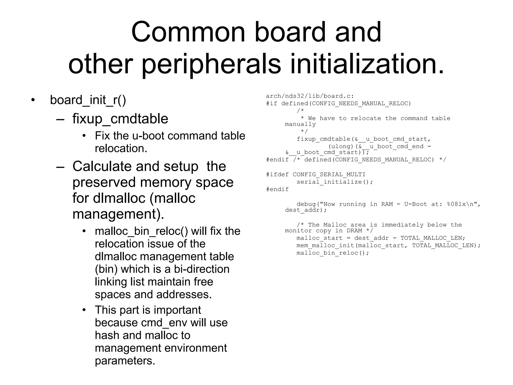 Common board and other peripherals initialization. board_init_r() fixup_cmdtable Fix the u-boot command table relocation. Calculate and setup  the preserved memory space for dlmalloc (malloc management). malloc_bin_reloc() will fix the relocation issue of the dlmalloc management table (bin) which is a bi-direction linking list maintain free spaces and addresses. This part is important because cmd_env will use hash and malloc to management environment parameters. arch/nds32/lib/board.c: #if defined(CONFIG_NEEDS_MANUAL_RELOC) /* * We have to relocate the command table manually */ fixup_cmdtable(&__u_boot_cmd_start, (ulong)(&__u_boot_cmd_end - &__u_boot_cmd_start)); #endif /* defined(CONFIG_NEEDS_MANUAL_RELOC) */ #ifdef CONFIG_SERIAL_MULTI serial_initialize(); #endif debug(&quot;Now running in RAM - U-Boot at: %08lx\n&quot;, dest_addr); /* The Malloc area is immediately below the monitor copy in DRAM */ malloc_start = dest_addr - TOTAL_MALLOC_LEN; mem_malloc_init(malloc_start, TOTAL_MALLOC_LEN); malloc_bin_reloc(); 