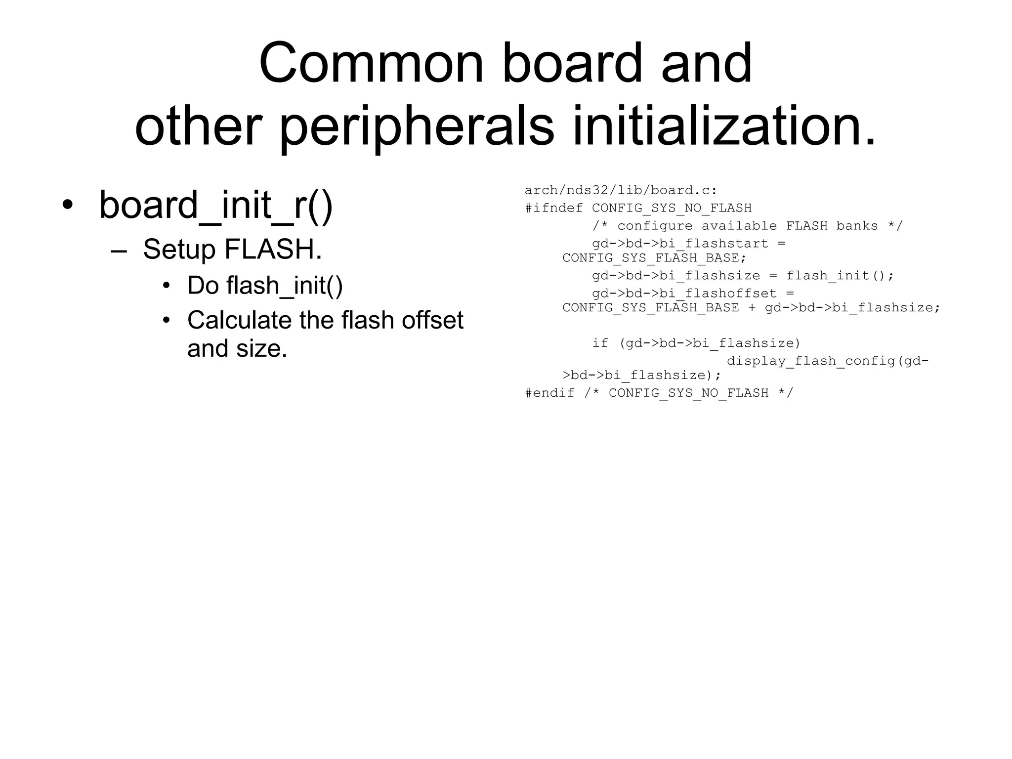 Common board and other peripherals initialization. board_init_r() Setup FLASH. Do flash_init() Calculate the flash offset and size. arch/nds32/lib/board.c: #ifndef CONFIG_SYS_NO_FLASH /* configure available FLASH banks */ gd->bd->bi_flashstart = CONFIG_SYS_FLASH_BASE; gd->bd->bi_flashsize = flash_init(); gd->bd->bi_flashoffset = CONFIG_SYS_FLASH_BASE + gd->bd->bi_flashsize; if (gd->bd->bi_flashsize) display_flash_config(gd->bd->bi_flashsize); #endif /* CONFIG_SYS_NO_FLASH */ 