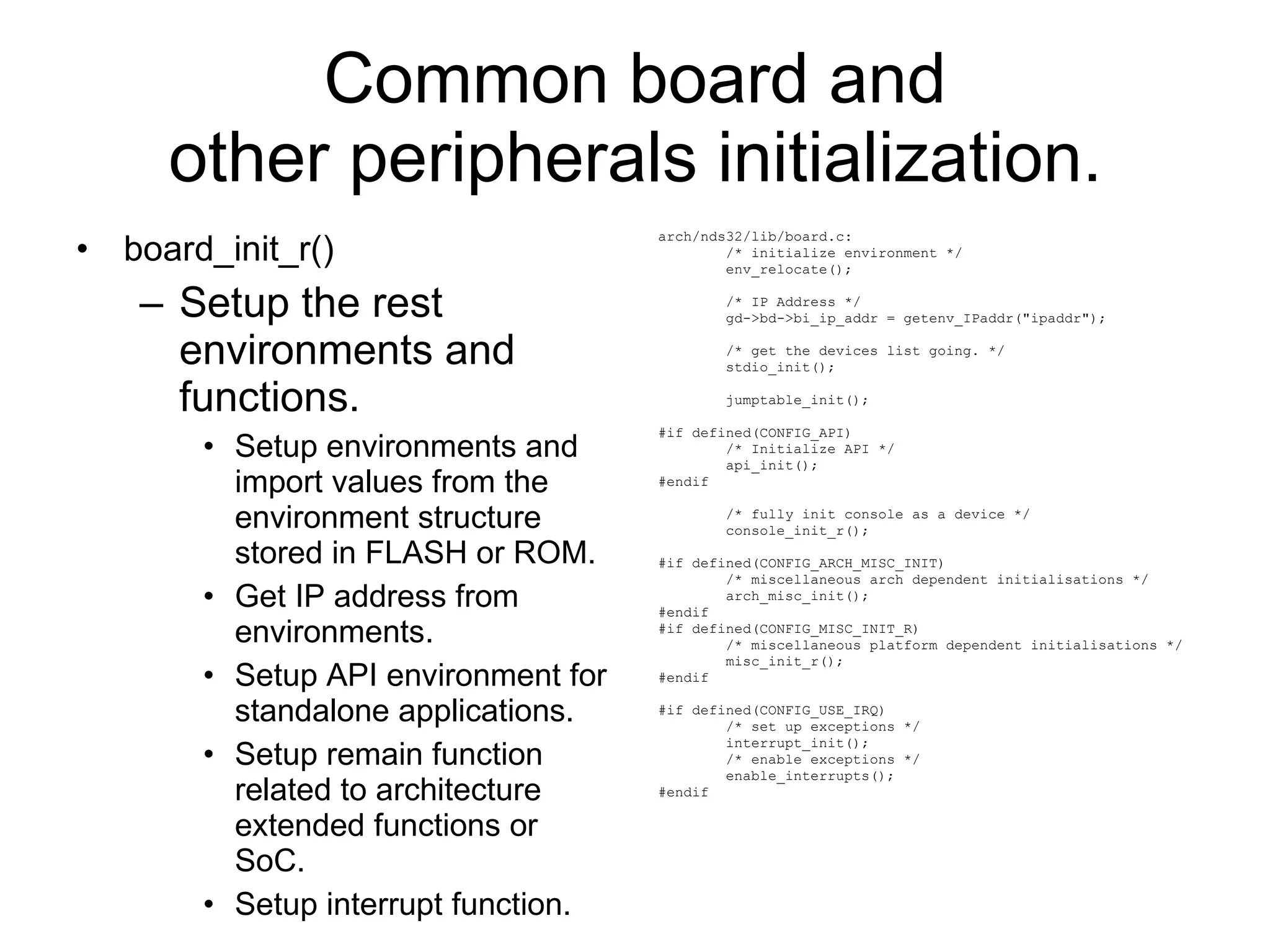 Common board and other peripherals initialization. board_init_r() Setup the rest environments and functions. Setup environments and import values from the environment structure stored in FLASH or ROM. Get IP address from environments. Setup API environment for standalone applications. Setup remain function related to architecture extended functions or SoC. Setup interrupt function. arch/nds32/lib/board.c: /* initialize environment */ env_relocate(); /* IP Address */ gd->bd->bi_ip_addr = getenv_IPaddr(&quot;ipaddr&quot;); /* get the devices list going. */ stdio_init();  jumptable_init(); #if defined(CONFIG_API) /* Initialize API */ api_init(); #endif /* fully init console as a device */ console_init_r(); #if defined(CONFIG_ARCH_MISC_INIT) /* miscellaneous arch dependent initialisations */ arch_misc_init(); #endif #if defined(CONFIG_MISC_INIT_R) /* miscellaneous platform dependent initialisations */ misc_init_r(); #endif #if defined(CONFIG_USE_IRQ) /* set up exceptions */ interrupt_init(); /* enable exceptions */ enable_interrupts(); #endif 