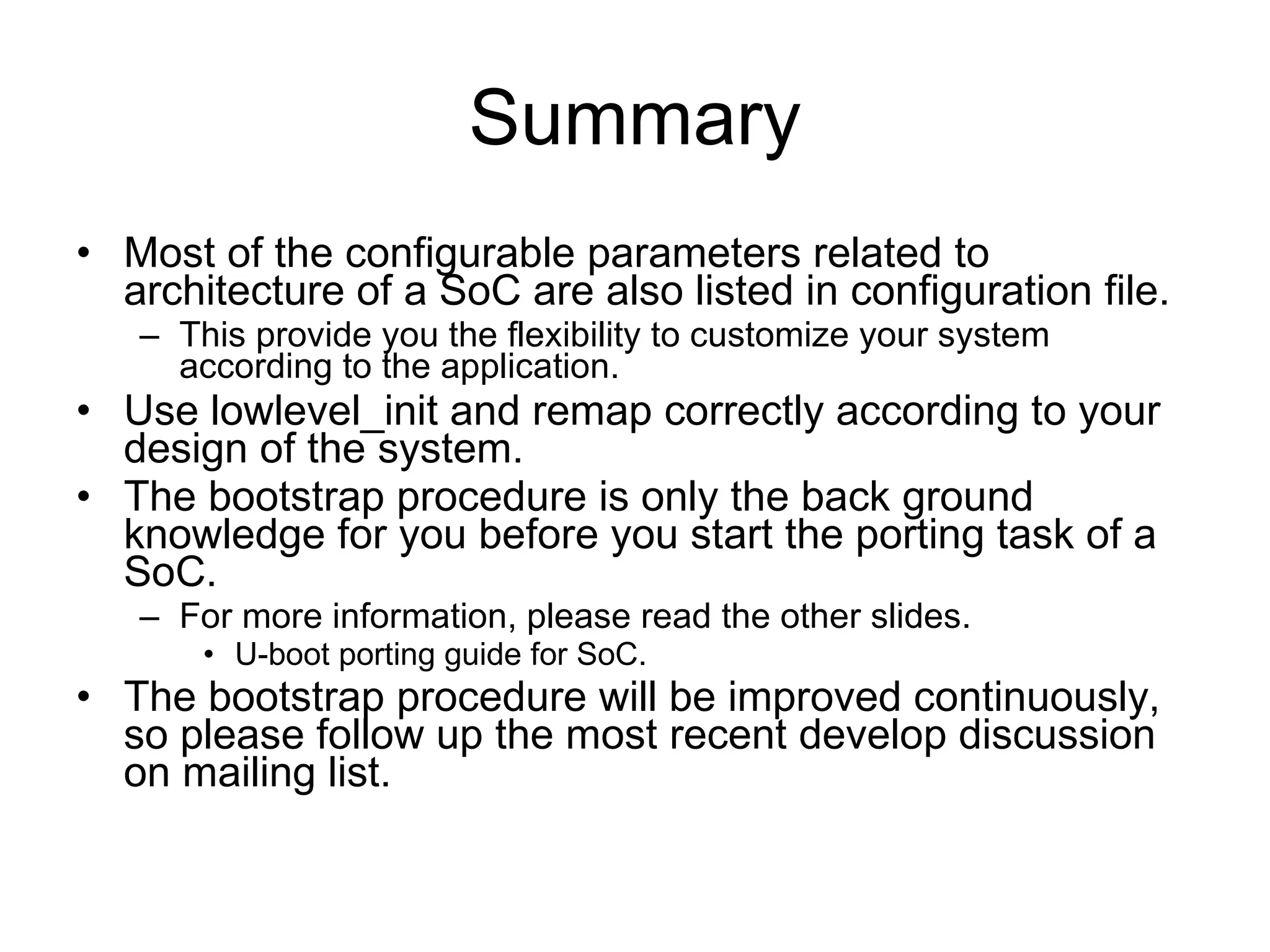 Summary Most of the configurable parameters related to architecture of a SoC are also listed in configuration file. This provide you the flexibility to customize your system according to the application. Use lowlevel_init and remap correctly according to your design of the system. The bootstrap procedure is only the back ground knowledge for you before you start the porting task of a SoC. For more information, please read the other slides. U-boot porting guide for SoC. The bootstrap procedure will be improved continuously, so please follow up the most recent develop discussion on mailing list. 