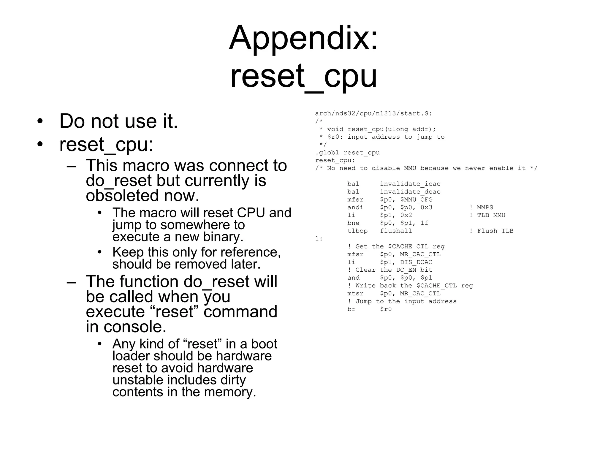 Appendix: reset_cpu Do not use it. reset_cpu: This macro was connect to do_reset but currently is obsoleted now. The macro will reset CPU and jump to somewhere to execute a new binary. Keep this only for reference, should be removed later. The function do_reset will be called when you execute “reset” command in console. Any kind of “reset” in a boot loader should be hardware reset to avoid hardware unstable includes dirty contents in the memory. arch/nds32/cpu/n1213/start.S: /* * void reset_cpu(ulong addr); * $r0: input address to jump to */ .globl reset_cpu reset_cpu: /* No need to disable MMU because we never enable it */ bal  invalidate_icac bal  invalidate_dcac mfsr  $p0, $MMU_CFG andi  $p0, $p0, 0x3  ! MMPS li  $p1, 0x2  ! TLB MMU bne  $p0, $p1, 1f tlbop  flushall  ! Flush TLB 1: ! Get the $CACHE_CTL reg mfsr  $p0, MR_CAC_CTL li  $p1, DIS_DCAC ! Clear the DC_EN bit and  $p0, $p0, $p1 ! Write back the $CACHE_CTL reg mtsr  $p0, MR_CAC_CTL ! Jump to the input address br  $r0 