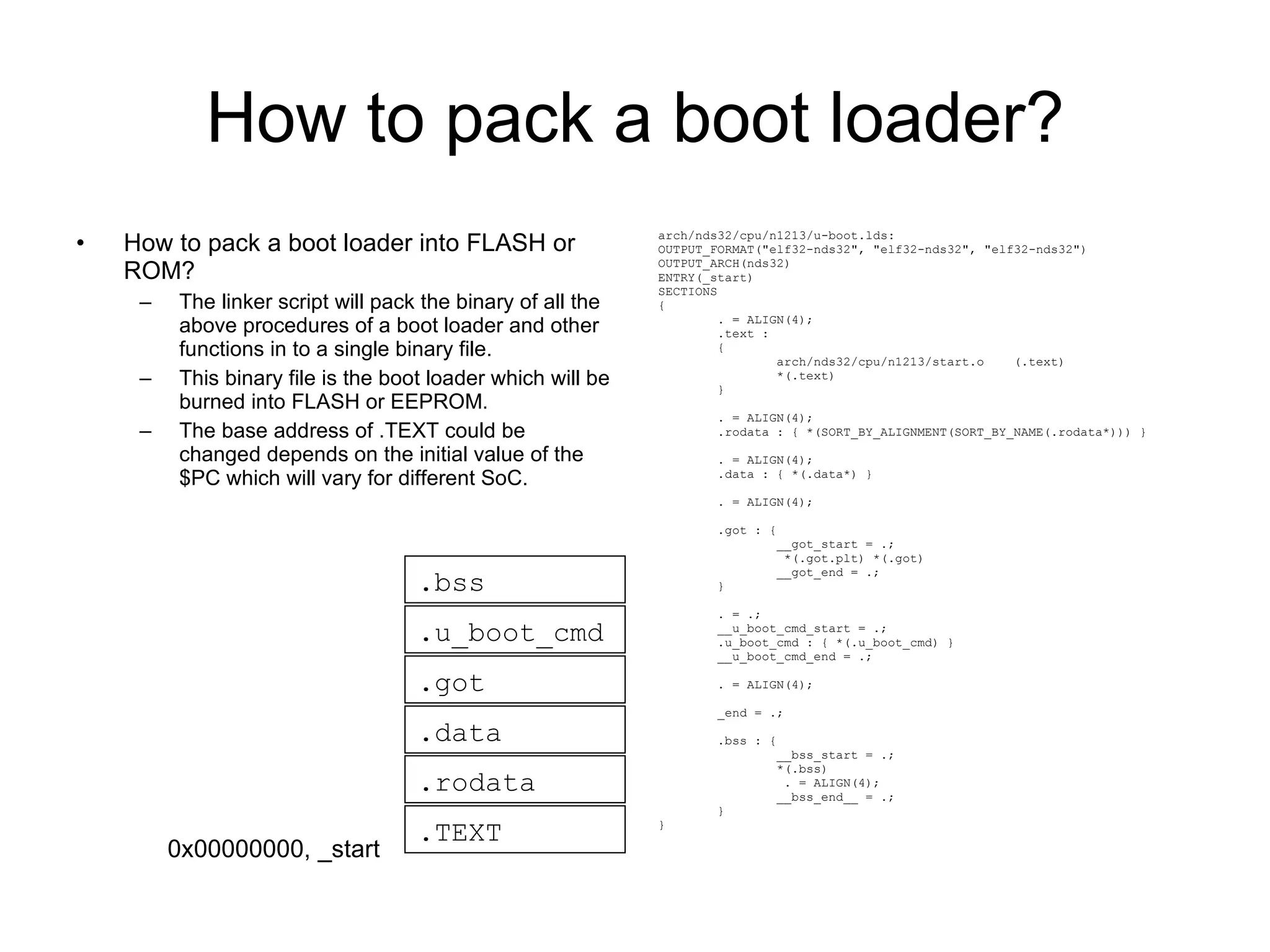 How to pack a boot loader? How to pack a boot loader into FLASH or ROM? The linker script will pack the binary of all the above procedures of a boot loader and other functions in to a single binary file. This binary file is the boot loader which will be burned into FLASH or EEPROM. The base address of .TEXT could be changed depends on the initial value of the $PC which will vary for different SoC. arch/nds32/cpu/n1213/u-boot.lds: OUTPUT_FORMAT(&quot;elf32-nds32&quot;, &quot;elf32-nds32&quot;, &quot;elf32-nds32&quot;) OUTPUT_ARCH(nds32) ENTRY(_start) SECTIONS { . = ALIGN(4); .text : { arch/nds32/cpu/n1213/start.o  (.text) *(.text) } . = ALIGN(4); .rodata : { *(SORT_BY_ALIGNMENT(SORT_BY_NAME(.rodata*))) } . = ALIGN(4); .data : { *(.data*) } . = ALIGN(4); .got : { __got_start = .; *(.got.plt) *(.got) __got_end = .; } . = .; __u_boot_cmd_start = .; .u_boot_cmd : { *(.u_boot_cmd) } __u_boot_cmd_end = .; . = ALIGN(4); _end = .; .bss : { __bss_start = .; *(.bss) . = ALIGN(4); __bss_end__ = .; } } .TEXT .rodata .got .data .u_boot_cmd .bss 0x00000000, _start 