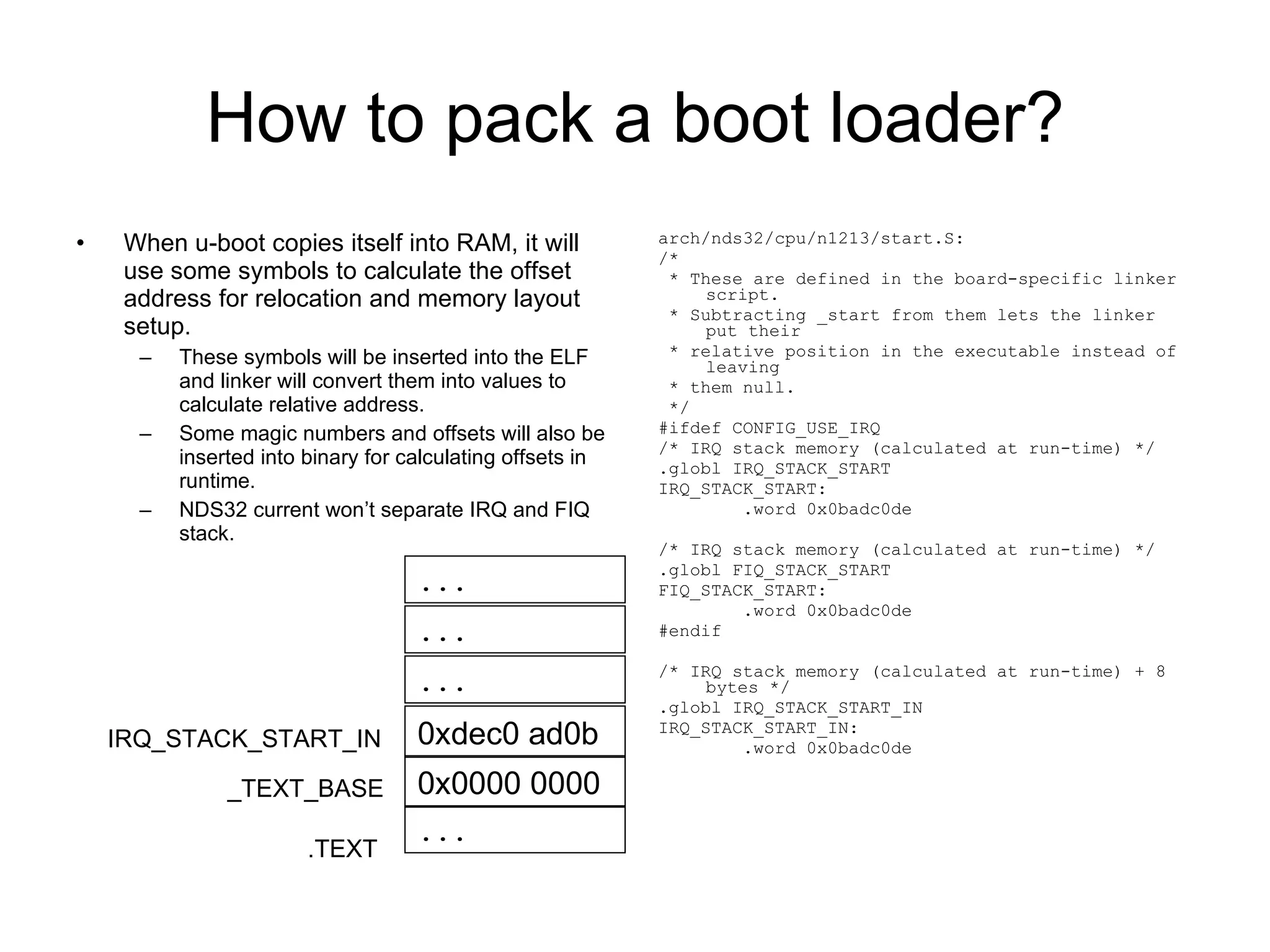 How to pack a boot loader? When u-boot copies itself into RAM, it will use some symbols to calculate the offset address for relocation and memory layout setup. These symbols will be inserted into the ELF and linker will convert them into values to calculate relative address. Some magic numbers and offsets will also be inserted into binary for calculating offsets in runtime. NDS32 current won’t separate IRQ and FIQ stack. arch/nds32/cpu/n1213/start.S: /* * These are defined in the board-specific linker script. * Subtracting _start from them lets the linker put their * relative position in the executable instead of leaving * them null. */ #ifdef CONFIG_USE_IRQ /* IRQ stack memory (calculated at run-time) */ .globl IRQ_STACK_START IRQ_STACK_START: .word 0x0badc0de /* IRQ stack memory (calculated at run-time) */ .globl FIQ_STACK_START FIQ_STACK_START: .word 0x0badc0de #endif /* IRQ stack memory (calculated at run-time) + 8 bytes */ .globl IRQ_STACK_START_IN IRQ_STACK_START_IN: .word 0x0badc0de .TEXT _TEXT_BASE IRQ_STACK_START_IN ... 0x0000 0000 ... 0xdec0 ad0b ... ... 
