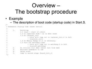 Overview – The bootstrap procedure Example The description of boot code (startup code) in Start.S. /* * Andesboot Startup Code (reset vector) * *  1.  bootstrap *  1.1 reset - start of u-boot *  1.2 to superuser mode - as is when reset *  1.3 Do lowlevel_init *  - (this will jump out to lowlevel_init.S in SoC) *  - (lowlevel_init) *  1.4 Do Memory Remap if it is necessary. *  1.5 Turn off watchdog timer *  - (this will jump out to watchdog.S in SoC) *  - (turnoff_watchdog) *  2.  Do critical init when reboot (not from mem) *  3.  Relocate andesboot to ram *  4.  Setup stack *  5.  Jump to second stage (board_init_r) */ 