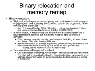 Binary relocation and  memory remap. Binary relocation. &quot;Relocation is the process of assigning load addresses to various parts of [a] program and adjusting the code and data in the program to reflect the assigned addresses.“ John R. Levine (October 1999). &quot;Chapter 1: Linking and Loading&quot;. Linkers and Loaders. Morgan-Kauffman. p. 5. ISBN 1-55860-496-0.  In other words, it means copy the binary from a source address to a new destination address but the binary must be able to execute correctly. Doing memory relocation usually need to adjust the linking address offsets and global offset table through all binary. If you don’t want to do address adjustment, you must copy the binary to the destination address which exactly “the same as” its origin address. This requires the mechanism called memory “remap”. Two relocation will happened in u-boot. One is relocation with remap, which doesn’t need to do address adjustment. The other is the general relocation (or, generic relocation), which need to do address adjustment based on dynamic calculated offsets relative to the top of the DRAM. 