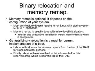 Binary relocation and  memory remap. Memory remap is optional, it depends on the configuration of your system. Most architecture doesn’t require to run Linux with storing vector table at 0x00000000. Memory remap is usually done with-in low level initialization. You can also do low level initialization without memory remap which is configurable. General binary relocation is a must for current implementation of u-boot. U-boot will calculate the reserved space from the top of the RAM for stack and other purpose. Finally u-boot will relocate itself to the address below this reserved area, which is near the top of the RAM. 