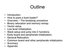 Outline Introduction. How to pack a boot loader? Overview – The bootstrap procedure Binary relocation and memory remap. Vector setup. Low level initialization. Stack setup and jump into C functions. Early board and peripherals initialization. General Relocation. Common board and other peripherals initialization. Summary Appendix 