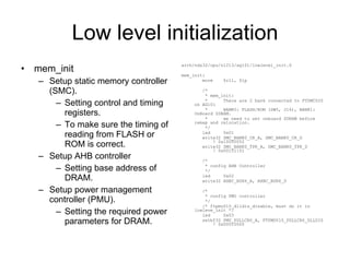 Low level initialization mem_init Setup static memory controller (SMC). Setting control and timing registers. To make sure the timing of reading from FLASH or ROM is correct. Setup AHB controller Setting base address of DRAM. Setup power management controller (PMU). Setting the required power parameters for DRAM. arch/nds32/cpu/n1213/ag101/lowlevel_init.S mem_init: move  $r11, $lp /* * mem_init: *  There are 2 bank connected to FTSMC020 on AG101 *  BANK0: FLASH/ROM (SW5, J16), BANK1: OnBoard SDRAM. *  we need to set onboard SDRAM before remap and relocation. */ led  0x01 write32 SMC_BANK0_CR_A, SMC_BANK0_CR_D  ! 0x10000052 write32 SMC_BANK0_TPR_A, SMC_BANK0_TPR_D  ! 0x00151151 /* * config AHB Controller */ led  0x02 write32 AHBC_BSR6_A, AHBC_BSR6_D /* * config PMU controller */ /* ftpmu010_dlldis_disable, must do it in lowleve_init */ led  0x03 setbf32 PMU_PDLLCR0_A, FTPMU010_PDLLCR0_DLLDIS  ! 0x00010000 