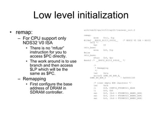 Low level initialization remap: For CPU support only NDS32 V0 ISA There is no “mfusr” instruction for you to access $PC directly. The work around is to use branch and then access $LP which will be the same as $PC. Remapping First configure the base address of DRAM in SDRAM controller. arch/nds32/cpu/n1213/ag101/lowlevel_init.S remap: move  $r11, $lp #ifdef __NDS32_N1213_43U1H__  /* NDS32 V0 ISA - AG101 Only */ bal  2f relo_base: move  $r0, $lp #else relo_base: mfusr  $r0, $pc #endif /* __NDS32_N1213_43U1H__ */ /* * Remapping */ led  0x1a write32 SDMC_B0_BSR_A, SDMC_B0_BSR_D  ! 0x00001100 /* clear empty BSR registers */ led  0x1b li  $r4, CONFIG_FTSDMC021_BASE li  $r5, 0x0 swi  $r5, [$r4 + FTSDMC021_BANK1_BSR] swi  $r5, [$r4 + FTSDMC021_BANK2_BSR] swi  $r5, [$r4 + FTSDMC021_BANK3_BSR] 