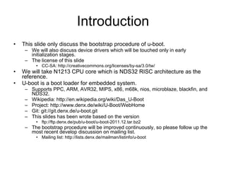 Introduction This slide only discuss the bootstrap procedure of u-boot. We will also discuss device drivers which will be touched only in early initialization stages. The license of this slide  CC-SA: http://creativecommons.org/licenses/by-sa/3.0/tw/ We will take N1213 CPU core which is NDS32 RISC architecture as the reference. U-boot is a boot loader for embedded system. Supports PPC, ARM, AVR32, MIPS, x86, m68k, nios, microblaze, blackfin, and NDS32. Wikipedia: http://en.wikipedia.org/wiki/Das_U-Boot Project: http://www.denx.de/wiki/U-Boot/WebHome Git: git://git.denx.de/u-boot.git This slides has been wrote based on the version ftp://ftp.denx.de/pub/u-boot/u-boot-2011.12.tar.bz2 The bootstrap procedure will be improved continuously, so please follow up the most recent develop discussion on mailing list. Mailing list: http://lists.denx.de/mailman/listinfo/u-boot 