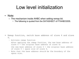 Low level initialization Note: The mechanism inside AHBC when setting remap bit. The following is quoted from the DATASHEET of FTAHBC020S. Remap function, switch base address of slave 4 and slave 6. Activate remap function After applying the remap function, the new base address of slave 6 = the original base address of slave 4;  the new base address of slave 4 = the original base address of slave 4 + space size of slave 6. Note that the base address should be the boundary of the space size. 