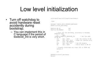 Low level initialization Turn off watchdog to avoid hardware reset accidently during bootstrap. You can implement this in C language if the period of lowlevel_init is very short. arch/nds32/cpu/n1213/ag101/watchdog.S .text #ifndef CONFIG_SKIP_TRUNOFF_WATCHDOG ENTRY(turnoff_watchdog) #define WD_CR  0xC #define WD_ENABLE  0x1 ! Turn off the watchdog, according to Faraday FTWDT010 spec li  $p0, (CONFIG_FTWDT010_BASE+WD_CR)  ! Get the addr of WD CR lwi  $p1, [$p0]  ! Get the config of WD andi  $p1, $p1, 0x1f  ! Wipe out useless bits li  $r0, ~WD_ENABLE and  $p1, $p1, $r0  ! Set WD disable sw  $p1, [$p0]  ! Write back to WD CR ! Disable Interrupts by clear GIE in $PSW reg setgie.d ret ENDPROC(turnoff_watchdog) #endif 