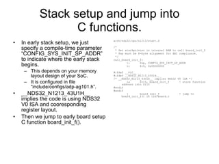 Stack setup and jump into C functions. In early stack setup, we just specify a compile-time parameter “CONFIG_SYS_INIT_SP_ADDR” to indicate where the early stack begins. This depends on your memory layout design of your SoC. It is configured in file “include/configs/adp-ag101.h”. __NDS32_N1213_43U1H__ implies the code is using NDS32 V0 ISA and cooresponding register layout. Then we jump to early board setup C function board_init_f(). arch/nds32/cpu/n1213/start.S /* * Set stackpointer in internal RAM to call board_init_f * $sp must be 8-byte alignment for ABI compliance. */ call_board_init_f: li  $sp, CONFIG_SYS_INIT_SP_ADDR li  $r0, 0x00000000 #ifdef __PIC__ #ifdef __NDS32_N1213_43U1H__ /* __NDS32_N1213_43U1H__ implies NDS32 V0 ISA */ la  $r15, board_init_f  ! store function address into $r15 #endif #endif j  board_init_f  ! jump to board_init_f() in lib/board.c 