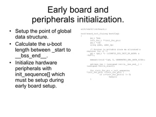 Early board and peripherals initialization. Setup the point of global data structure. Calculate the u-boot length between _start to __bss_end__. Initialize hardware peripherals with init_sequence[] which must be setup during early board setup. arch/nds32/lib/board.c void board_init_f(ulong bootflag) { bd_t *bd; init_fnc_t **init_fnc_ptr; gd_t *id; ulong addr, addr_sp; /* Pointer is writable since we allocated a register for it */ gd = (gd_t *) ((CONFIG_SYS_INIT_SP_ADDR) & ~0x07); memset((void *)gd, 0, GENERATED_GBL_DATA_SIZE); gd->mon_len = (unsigned int)(&__bss_end__) - (unsigned int)(&_start); for (init_fnc_ptr = init_sequence; *init_fnc_ptr; ++init_fnc_ptr) { if ((*init_fnc_ptr)() != 0) hang(); } 