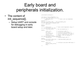 Early board and peripherals initialization. The content of init_sequence[]. Setup UART and console for debugging in early board setup and later. arch/nds32/lib/board.c init_fnc_t *init_sequence[] = { #if defined(CONFIG_ARCH_CPU_INIT) arch_cpu_init,  /* basic arch cpu dependent setup */ #endif #if defined(CONFIG_PMU) || defined(CONFIG_PCU) #ifndef CONFIG_SKIP_LOWLEVEL_INIT pmu_init, #endif #endif board_init,  /* basic board dependent setup */ #if defined(CONFIG_USE_IRQ) interrupt_init,  /* set up exceptions */ #endif timer_init,  /* initialize timer */ env_init,  /* initialize environment */ init_baudrate,  /* initialze baudrate settings */ serial_init,  /* serial communications setup */ console_init_f,  /* stage 1 init of console */ #if defined(CONFIG_DISPLAY_BOARDINFO) checkboard,  /* display board info */ #endif #if defined(CONFIG_HARD_I2C) || defined(CONFIG_SOFT_I2C) init_func_i2c, #endif dram_init,  /* configure available RAM banks */ display_dram_config, NULL, }; 
