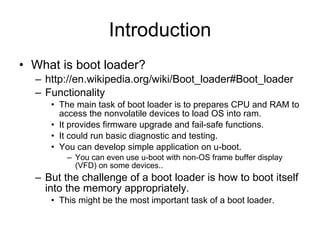 Introduction What is boot loader? http://en.wikipedia.org/wiki/Boot_loader#Boot_loader Functionality The main task of boot loader is to prepares CPU and RAM to access the nonvolatile devices to load OS into ram. It provides firmware upgrade and fail-safe functions. It could run basic diagnostic and testing. You can develop simple application on u-boot. You can even use u-boot with non-OS frame buffer display (VFD) on some devices.. But the challenge of a boot loader is how to boot itself into the memory appropriately. This might be the most important task of a boot loader. 