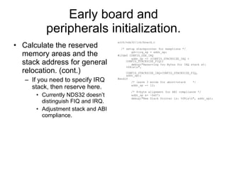 Early board and peripherals initialization. Calculate the reserved memory areas and the stack address for general relocation. (cont.) If you need to specify IRQ stack, then reserve here. Currently NDS32 doesn’t distinguish FIQ and IRQ. Adjustment stack and ABI compliance. arch/nds32/lib/board.c /* setup stackpointer for exeptions */ gd->irq_sp = addr_sp; #ifdef CONFIG_USE_IRQ addr_sp -= (CONFIG_STACKSIZE_IRQ + CONFIG_STACKSIZE_FIQ); debug(&quot;Reserving %zu Bytes for IRQ stack at: %08lx\n&quot;, CONFIG_STACKSIZE_IRQ+CONFIG_STACKSIZE_FIQ, addr_sp); #endif /* leave 3 words for abort-stack  */ addr_sp -= 12; /* 8-byte alignment for ABI compliance */ addr_sp &= ~0x07; debug(&quot;New Stack Pointer is: %08lx\n&quot;, addr_sp); 