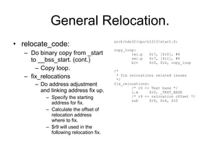 General Relocation. relocate_code: Do binary copy from _start to __bss_start. (cont.) Copy loop. fix_relocations Do address adjustment and linking address fix up. Specify the starting address for fix. Calculate the offset of relocation address where to fix. $r9 will used in the following relocation fix. arch/nds32/cpu/n1213/start.S: copy_loop: lwi.p  $r7, [$r0], #4 swi.p  $r7, [$r1], #4 blt  $r0, $r2, copy_loop /* * fix relocations related issues */ fix_relocations: /* r0 <- Text base */ l.w  $r0, _TEXT_BASE /* r9 <- relocation offset */ sub  $r9, $r6, $r0 