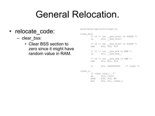 General Relocation. relocate_code: clear_bss: Clear BSS section to zero since it might have random value in RAM. arch/nds32/cpu/n1213/start.S: clear_bss: /* r0 <- rel __bss_start in FLASH */ la  $r0, __bss_start /* r0 <- rel __bss_start in FLASH */ add  $r0, $r0, $r9 /* r1 <- rel __bss_end in RAM */ la  $r1, __bss_end__ /* r0 <- rel __bss_end in RAM */ add  $r1, $r1, $r9 li  $r2, 0x00000000  /* clear */ clbss_l: /* clear loop... */ sw  $r2, [$r0] addi  $r0, $r0, #4 bne  $r0, $r1, clbss_l 