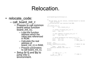 Relocation. relocate_code: call_board_init_r: Prepare to call common board setup function board_init_r(). Load the function address which the value was referenced in ROM. Calculate the real address of board_init_r() in RAM. Prepare parameters to call board_init_r(). Setup $r15 and $lp to jump into C environment. arch/nds32/cpu/n1213/start.S: /* * We are done. Do not return, instead branch to second part of board * initialization, now running from RAM. */ call_board_init_r: la  $r0, board_init_r /* offset of board_init_r() */ move  $lp, $r0 /* real address of board_init_r() */ add  $lp, $lp, $r9 /* setup parameters for board_init_r */ move  $r0, $r5  /* gd_t */ move  $r1, $r6  /* dest_addr */ #ifdef __PIC__ #ifdef __NDS32_N1213_43U1H__  /* NDS32 V0 ISA */ move  $r15, $lp  /* store function address into $r15 */ #endif #endif /* jump to it ... */ jr  $lp  /* jump to board_init_r() */ 
