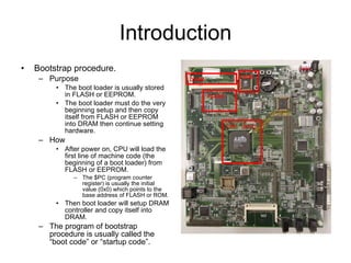 Introduction Bootstrap procedure. Purpose The boot loader is usually stored in FLASH or EEPROM. The boot loader must do the very beginning setup and then copy itself from FLASH or EEPROM into DRAM then continue setting hardware. How After power on, CPU will load the first line of machine code (the beginning of a boot loader) from FLASH or EEPROM. The $PC (program counter register) is usually the initial value (0x0) which points to the base address of FLASH or ROM. Then boot loader will setup DRAM controller and copy itself into DRAM. The program of bootstrap procedure is usually called the “boot code” or “startup code”. CPU (SoC) DRAM FLASH ROM 