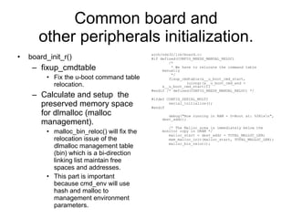 Common board and other peripherals initialization. board_init_r() fixup_cmdtable Fix the u-boot command table relocation. Calculate and setup  the preserved memory space for dlmalloc (malloc management). malloc_bin_reloc() will fix the relocation issue of the dlmalloc management table (bin) which is a bi-direction linking list maintain free spaces and addresses. This part is important because cmd_env will use hash and malloc to management environment parameters. arch/nds32/lib/board.c: #if defined(CONFIG_NEEDS_MANUAL_RELOC) /* * We have to relocate the command table manually */ fixup_cmdtable(&__u_boot_cmd_start, (ulong)(&__u_boot_cmd_end - &__u_boot_cmd_start)); #endif /* defined(CONFIG_NEEDS_MANUAL_RELOC) */ #ifdef CONFIG_SERIAL_MULTI serial_initialize(); #endif debug(&quot;Now running in RAM - U-Boot at: %08lx\n&quot;, dest_addr); /* The Malloc area is immediately below the monitor copy in DRAM */ malloc_start = dest_addr - TOTAL_MALLOC_LEN; mem_malloc_init(malloc_start, TOTAL_MALLOC_LEN); malloc_bin_reloc(); 