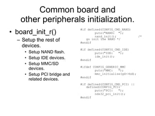 Common board and other peripherals initialization. board_init_r() Setup the rest of devices. Setup NAND flash. Setup IDE devices. Setup MMC/SD devices. Setup PCI bridge and related devices. #if defined(CONFIG_CMD_NAND) puts(&quot;NAND:  &quot;); nand_init();  /* go init the NAND */ #endif #if defined(CONFIG_CMD_IDE) puts(&quot;IDE:  &quot;); ide_init(); #endif #ifdef CONFIG_GENERIC_MMC puts(&quot;MMC:  &quot;); mmc_initialize(gd->bd); #endif #if defined(CONFIG_CMD_PCI) || defined(CONFIG_PCI) puts(&quot;PCI:  &quot;); nds32_pci_init(); #endif 