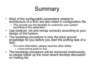 Summary Most of the configurable parameters related to architecture of a SoC are also listed in configuration file. This provide you the flexibility to customize your system according to the application. Use lowlevel_init and remap correctly according to your design of the system. The bootstrap procedure is only the back ground knowledge for you before you start the porting task of a SoC. For more information, please read the other slides. U-boot porting guide for SoC. The bootstrap procedure will be improved continuously, so please follow up the most recent develop discussion on mailing list. 