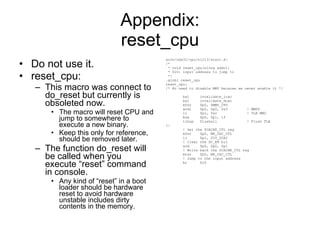 Appendix: reset_cpu Do not use it. reset_cpu: This macro was connect to do_reset but currently is obsoleted now. The macro will reset CPU and jump to somewhere to execute a new binary. Keep this only for reference, should be removed later. The function do_reset will be called when you execute “reset” command in console. Any kind of “reset” in a boot loader should be hardware reset to avoid hardware unstable includes dirty contents in the memory. arch/nds32/cpu/n1213/start.S: /* * void reset_cpu(ulong addr); * $r0: input address to jump to */ .globl reset_cpu reset_cpu: /* No need to disable MMU because we never enable it */ bal  invalidate_icac bal  invalidate_dcac mfsr  $p0, $MMU_CFG andi  $p0, $p0, 0x3  ! MMPS li  $p1, 0x2  ! TLB MMU bne  $p0, $p1, 1f tlbop  flushall  ! Flush TLB 1: ! Get the $CACHE_CTL reg mfsr  $p0, MR_CAC_CTL li  $p1, DIS_DCAC ! Clear the DC_EN bit and  $p0, $p0, $p1 ! Write back the $CACHE_CTL reg mtsr  $p0, MR_CAC_CTL ! Jump to the input address br  $r0 