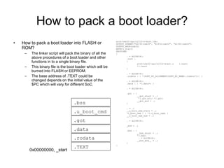 How to pack a boot loader? How to pack a boot loader into FLASH or ROM? The linker script will pack the binary of all the above procedures of a boot loader and other functions in to a single binary file. This binary file is the boot loader which will be burned into FLASH or EEPROM. The base address of .TEXT could be changed depends on the initial value of the $PC which will vary for different SoC. arch/nds32/cpu/n1213/u-boot.lds: OUTPUT_FORMAT(&quot;elf32-nds32&quot;, &quot;elf32-nds32&quot;, &quot;elf32-nds32&quot;) OUTPUT_ARCH(nds32) ENTRY(_start) SECTIONS { . = ALIGN(4); .text : { arch/nds32/cpu/n1213/start.o  (.text) *(.text) } . = ALIGN(4); .rodata : { *(SORT_BY_ALIGNMENT(SORT_BY_NAME(.rodata*))) } . = ALIGN(4); .data : { *(.data*) } . = ALIGN(4); .got : { __got_start = .; *(.got.plt) *(.got) __got_end = .; } . = .; __u_boot_cmd_start = .; .u_boot_cmd : { *(.u_boot_cmd) } __u_boot_cmd_end = .; . = ALIGN(4); _end = .; .bss : { __bss_start = .; *(.bss) . = ALIGN(4); __bss_end__ = .; } } .TEXT .rodata .got .data .u_boot_cmd .bss 0x00000000, _start 